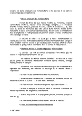 concerne les biens constituant des immobilisations ou les services et les biens ne
constituant pas des immobilisations.
1°) Biens constituant des immobilisations
Il s'agit des biens de toute nature, meubles ou immeubles, corporels
(constructions, machines, matériel divers, emballages consignés...) ou incorporels
(brevets, licences, marques, procédés, modèles, dessins et concessions...) qui sont
acquis ou créés par l'entreprise pour être utilisés d'une manière durable comme
instruments de travail ou moyens d'exploitation et qui doivent figurer en immobilisation
dans la comptabilité de l'entreprise et éventuellement qui sont soumis à amortissement
selon les usages courants.
Il convient de noter à ce sujet que la notion d'amortissement ne
s'applique qu'aux biens dont la dépréciation se concrétise normalement dans un laps de
temps excédant l'exercice annuel, ce qui exclut ceux dont l'usure est effective dans un
moindre délai et qui figurent en comptabilité dans un compte de frais généraux.
2°) Services et biens ne constituant pas des immobilisations
a) Services : Ce sont les services susceptibles d'être utilisés pour les
besoins de l'exploitation de l'entreprise tels que :
- les locations et charges locatives soumises à la taxe sur la valeur
ajoutée (fonds de commerce, établissement industriel agencé, matériel, outillage,
mobilier, matériel de transport ;
- les services pour l'entretien et la réparation (services d'entretien et de
réparation des immeubles, des machines de l'outillage et du matériel affecté à
l'exploitation) ;
- les frais d'études de recherches et de documentation;
- la rémunération d'intermédiaire à l'exclusion des honoraires versées aux
personnes soumises au taux de : 14 % sans droit à déduction .
- les frais financiers (intérêts des emprunts, agios bancaires etc...) ;
- les frais de transport et de frêt sur achats et sur ventes à l'exclusion des
frais de déplacements des dirigeants ou des employés ;
- les frais de publicité et de propagande (affiches, annonces, prospectus,
films etc...) ;
- les redevances pour location de brevets, licences et marques.
b) Biens ne constituant pas des immobilisations
le 11/5/2007

199

 