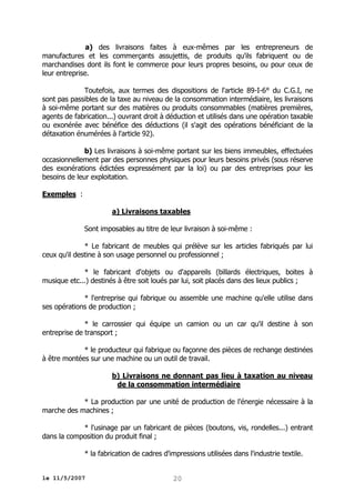 a) des livraisons faites à eux-mêmes par les entrepreneurs de
manufactures et les commerçants assujettis, de produits qu'ils fabriquent ou de
marchandises dont ils font le commerce pour leurs propres besoins, ou pour ceux de
leur entreprise.
Toutefois, aux termes des dispositions de l'article 89-I-6° du C.G.I, ne
sont pas passibles de la taxe au niveau de la consommation intermédiaire, les livraisons
à soi-même portant sur des matières ou produits consommables (matières premières,
agents de fabrication...) ouvrant droit à déduction et utilisés dans une opération taxable
ou exonérée avec bénéfice des déductions (il s'agit des opérations bénéficiant de la
détaxation énumérées à l'article 92).
b) Les livraisons à soi-même portant sur les biens immeubles, effectuées
occasionnellement par des personnes physiques pour leurs besoins privés (sous réserve
des exonérations édictées expressément par la loi) ou par des entreprises pour les
besoins de leur exploitation.
Exemples :
a) Livraisons taxables
Sont imposables au titre de leur livraison à soi-même :
* Le fabricant de meubles qui prélève sur les articles fabriqués par lui
ceux qu'il destine à son usage personnel ou professionnel ;
* le fabricant d'objets ou d'appareils (billards électriques, boites à
musique etc...) destinés à être soit loués par lui, soit placés dans des lieux publics ;
* l'entreprise qui fabrique ou assemble une machine qu'elle utilise dans
ses opérations de production ;
* le carrossier qui équipe un camion ou un car qu'il destine à son
entreprise de transport ;
* le producteur qui fabrique ou façonne des pièces de rechange destinées
à être montées sur une machine ou un outil de travail.
b) Livraisons ne donnant pas lieu à taxation au niveau
de la consommation intermédiaire
* La production par une unité de production de l'énergie nécessaire à la
marche des machines ;
* l'usinage par un fabricant de pièces (boutons, vis, rondelles...) entrant
dans la composition du produit final ;
* la fabrication de cadres d'impressions utilisées dans l'industrie textile.
le 11/5/2007

20

 