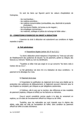 Ce sont les biens qui figurent parmi les valeurs d'exploitation de
l'entreprise.
- les marchandises ;
- les matières premières ;
- les matières consommables (combustibles, eau, électricité et produits
d'entretien) ;
- les fournitures d'atelier, de bureau ou de magasin ;
- les emballages commerciaux ;
- les matériels, outillages et pièces de rechange de faible valeur .
IV - CONDITIONS D'EXERCICE DU DROIT A DEDUCTION
L'exercice du droit à déduction est subordonné aux conditions et règles
exposées ci-après :
A- Fait générateur
a) Dispositions légales (article 101-3° du C.G.I.)
"Le droit à déduction prend naissance à l'expiration du "mois qui suit celui
de l'établissement des quittances de douane "ou de paiement, partiel ou intégral, des
factures ou mémoire "établis au nom du bénéficiaire.
"Toutefois ce délai n'est pas exigé en ce qui concerne "les biens visés à
l'article 102 du C.G.I.".
Le fait générateur est donc lié à la réalisation de deux conditions : le
paiement et le décalage d'un mois.
b) Paiement de la taxe
A l'importation la justification du règlement de la taxe sera établie par la
production des quittances de dédouanement, le règlement pouvant intervenir pour le
cas d'espèce au comptant, par chèques ou par obligations cautionnées.
A l'intérieur, elle le sera par la mention, des références et des modalités
de paiement (espèces, chèques et effets) sur les factures ou mémoires.
Ceux-ci seront considérés comme payés à la date du versement en
espèces, ou à la date de l'encaissement effectif du chèque ou de l'effet.
Toutefois, pour les redevables qui sont imposés sous le régime des
débits, cette date est celle de l'acceptation de l'effet. Sans condition du paiement
effectif de l'effet à la date d'échéance.
le 11/5/2007

200

 