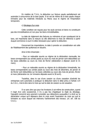 En matière de T.V.A., la déduction sur facture payée partiellement est
autorisée à concurrence de la taxe payée. Il en est de même de la taxe payée chaque
trimestre pour les matériels introduits au Maroc sous le régime de l'importation
temporaire.
c) Décalage d'un mois
Cette condition est requise pour les seuls services et biens ne constituant
pas des immobilisations et non pour les biens immobilisables.
La date de règlement des factures ou mémoires et par conséquent de la
taxe, est importante dans la mesure où elle détermine le mois de référence à partir
duquel commence à courir le délai nécessaire pour opérer la déduction.
Concernant les importations, la date à prendre en considération est celle
de l'établissement des quittances en douane.
Ainsi à titre d'exemple :
- Pour un redevable soumis au régime de la déclaration mensuelle, les
taxes correspondant aux achats payés au cours du mois de janvier sont déductibles sur
les taxes collectées au cours du mois de février (déclaration à déposer avant le 31
mars).
- Pour un redevable soumis au régime de la déclaration trimestrielle, les
taxes correspondants aux achats payés au cours des mois de décembre, de janvier et
de février sont déductibles sur les taxes collectées au cours des mois de janvier, février
et mars (déclaration du 1er trimestre déposée avant le 30 avril).
Toutefois, dans le cas d'une cession ou d'une cessation d'activité les
entreprises sont autorisées à pratiquer la déduction dans le délai prévu à l'article 114
du C.G.I., c'est-à-dire dans le mois qui suit la date de cession ou de cessation.
Il va sans dire que pour les livraisons à soi-même de construction, quand
il s'agit d'un acte occasionnel, il n'y a pas lieu d'appliquer la règle du décalage,
l'assujetti concerné sera autorisé à procéder aux déductions auxquelles il a droit sur la
déclaration unique qu'il déposera dans le mois avant l'expiration du mois qui suit le
trimestre au cours duquel est intervenu l'achèvement des travaux. (cf. art. 108 du
C.G.I.).

le 11/5/2007

201

 
