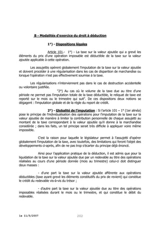 B - Modalités d'exercice du droit à déduction
1°) - Dispositions légales
Article 101.- 1°) - La taxe sur la valeur ajoutée qui a grevé les
éléments du prix d'une opération imposable est déductible de la taxe sur la valeur
ajoutée applicable à cette opération.
Les assujettis opèrent globalement l'imputation de la taxe sur la valeur ajoutée
et doivent procéder à une régularisation dans les cas de disparition de marchandise ou
lorsque l'opération n'est pas effectivement soumise à la taxe.
Les régularisations n'interviennent pas dans le cas de destruction accidentelle
ou volontaire justifiée.
"2°) Au cas où le volume de la taxe due au titre d'une
période ne permet pas l'imputation totale de la taxe déductible, le reliquat de taxe est
reporté sur le mois ou le trimestre qui suit". De ces dispositions deux notions se
dégagent : l'imputation globale et de la règle du report de crédit.
2°) - Globalité de l'imputation : Si l'article 101 – 1° (1er alinéa)
pose le principe de l'individualisation des opérations pour l'imputation de la taxe sur la
valeur ajoutée de manière à limiter la contribution personnelle de chaque assujetti au
montant de la taxe correspondant à la valeur ajoutée qu'il donne à la marchandise
considérée ; dans les faits, un tel principe serait très difficile à appliquer voire même
impossible.
C'est la raison pour laquelle le législateur permet à l'assujetti d'opérer
globalement l'imputation de la taxe, avec toutefois, des limitations qui feront l'objet des
développements ci-après, afin de ne pas trop s'écarter du principe déjà énoncé.
Ainsi pour l'application pratique de la déduction, il est admis que pour la
liquidation de la taxe sur la valeur ajoutée due par un redevable au titre des opérations
réalisées au cours d'une période donnée (mois au trimestre) celui-ci doit distinguer
deux masses :
- d'une part la taxe sur la valeur ajoutée afférente aux opérations
déductibles (taxe ayant grevé les éléments constitutifs du prix de revient) qui constitue
le crédit du redevable vis-à-vis du trésor ;
- d'autre part la taxe sur la valeur ajoutée due au titre des opérations
imposables réalisées durant le mois ou le trimestre, et qui constitue le débit du
redevable.

le 11/5/2007

202

 