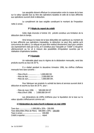 Les assujettis doivent effectuer la compensation entre la masse de la taxe
sur la valeur ajoutée due au titre des opérations taxables et celle de la taxe afférente
aux opérations ouvrant droit à déduction.
Le complément de taxe exigible constituant le montant de l'imposition
nette à verser.
3°) Règle du report de crédit
Cette règle énoncée à l'article 101 précité constitue une limitation de la
déduction dans le temps.
Ainsi lorsque la masse de la taxe déductible est supérieure au montant de
la taxe afférente aux opérations imposables, la déduction ne peut être opérée qu'à
concurrence de celle-ci. Le reliquat ne peut être restitué directement (sauf pour certains
cas expressément visés par la loi), et il constitue pour l'assujetti un "crédit" à récupérer
ultérieurement au fur et à mesure des possibilités d'imputation ouvertes par la
réalisation d'opérations taxables.
4°) Exemple
Un redevable placé sous le régime de la déclaration mensuelle, vend des
produits soumis au taux de 20 %.
Il a réalisé pendant le deuxième trimestre 1996, les chiffres d'affaires
mensuels hors taxe suivants :
- Mois d'Avril...............……… 1.000.000 DH
- Mois de Mai ................. …….2.000.000 DH
- Mois de Juin...............……… 1.000.000 DH.
Pour fabriquer ses produits il a acheté les biens et services ouvrant droit à
déduction et soumis au taux de 20 % pour :
- Mois de mars 1996 : 500.000 DH HT
- Mois d'Avril 1996 : 3.000.000 DH HT
Les déclarations de chiffre d'affaires pour la liquidation de la taxe sur la
valeur ajoutée s'effectueront comme suit :
a) Déclaration du mois d'avril à déposer en mai 1996
Taxe due.......................1.000.000 x 20% - 200.000
Taxe déductible (Mois de Mars) 500.000 x 20% - 100.000
Taxe à verser.................................. 100.000
Crédit à reporter.............................. néant

le 11/5/2007

203

 