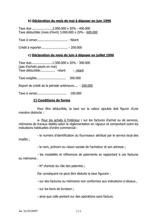 b) Déclaration du mois de mai à déposer en juin 1996
Taxe due ......................2.000.000 x 20% - 400.000
Taxe déductible (mois d'Avril) 3.000.000 x 20% - 600.000
Taxe à verser................................. - Néant
Crédit à reporter............................. - 200.000
c) Déclaration du mois de juin à déposer en juillet 1996
Taxe due.......................1.500.000 x 20% - 300.000
(pas d'achats payés en mai)
Taxe déductible................ néant
- néant
Taxe exigible................................

300.000

Report de crédit de la période antérieure.... - 200.000
Taxe à verser................................

100.000

C) Conditions de forme
Pour être déductible, la taxe sur la valeur ajoutée doit figurer d'une
manière distincte :
a- Pour les achats à l'intérieur : sur les factures d'achat ou de services,
mémoires de travaux établis selon la réglementation en vigueur et comportant outre les
indications habituelles d'ordre commercial :
- le numéro d'identification du fournisseur attribué par le service local des
impôts ;
- le nom, prénom ou raison sociale de l'acheteur et son adresse ;
- les modalités et références de paiements se rapportant à ces factures
ou mémoires .
- N° d'article du rôle des patentes ;
Par conséquent ne peut être déduite la taxe figurant :
- sur des factures ou mémoires non conformes aux indications ci-dessus ,
- sur les bons de livraison ;
- ainsi que celle portant sur des opérations sans facture.

le 11/5/2007

204

 