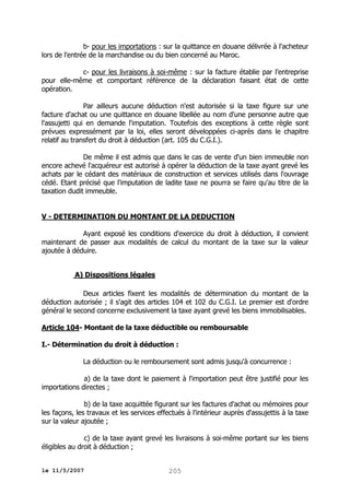 b- pour les importations : sur la quittance en douane délivrée à l'acheteur
lors de l'entrée de la marchandise ou du bien concerné au Maroc.
c- pour les livraisons à soi-même : sur la facture établie par l'entreprise
pour elle-même et comportant référence de la déclaration faisant état de cette
opération.
Par ailleurs aucune déduction n'est autorisée si la taxe figure sur une
facture d'achat ou une quittance en douane libellée au nom d'une personne autre que
l'assujetti qui en demande l'imputation. Toutefois des exceptions à cette règle sont
prévues expressément par la loi, elles seront développées ci-après dans le chapitre
relatif au transfert du droit à déduction (art. 105 du C.G.I.).
De même il est admis que dans le cas de vente d'un bien immeuble non
encore achevé l'acquéreur est autorisé à opérer la déduction de la taxe ayant grevé les
achats par le cédant des matériaux de construction et services utilisés dans l'ouvrage
cédé. Etant précisé que l'imputation de ladite taxe ne pourra se faire qu'au titre de la
taxation dudit immeuble.
V - DETERMINATION DU MONTANT DE LA DEDUCTION
Ayant exposé les conditions d'exercice du droit à déduction, il convient
maintenant de passer aux modalités de calcul du montant de la taxe sur la valeur
ajoutée à déduire.
A) Dispositions légales
Deux articles fixent les modalités de détermination du montant de la
déduction autorisée ; il s'agit des articles 104 et 102 du C.G.I. Le premier est d'ordre
général le second concerne exclusivement la taxe ayant grevé les biens immobilisables.
Article 104- Montant de la taxe déductible ou remboursable
I.- Détermination du droit à déduction :
La déduction ou le remboursement sont admis jusqu'à concurrence :
a) de la taxe dont le paiement à l'importation peut être justifié pour les
importations directes ;
b) de la taxe acquittée figurant sur les factures d'achat ou mémoires pour
les façons, les travaux et les services effectués à l'intérieur auprès d'assujettis à la taxe
sur la valeur ajoutée ;
c) de la taxe ayant grevé les livraisons à soi-même portant sur les biens
éligibles au droit à déduction ;
le 11/5/2007

205

 