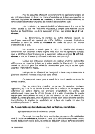 Pour les assujettis effectuant concurremment des opérations taxables et
des opérations situées en dehors du champ d'application de la taxe ou exonérées en
vertu des dispositions de l'article 91 ci-dessus, le montant de la taxe déductible ou
remboursable est affecté d'un prorata de déduction calculé comme suit :
- au numérateur, le montant du chiffre d'affaires soumis à la taxe sur la
valeur ajoutée au titre des opérations imposables, y compris celles réalisées sous le
bénéfice de l'exonération ou de la suspension prévues aux articles 92 et 94 cidessus ;
- au dénominateur, le montant du chiffre d'affaires figurant au
numérateur augmenté du montant du chiffre d'affaires provenant d'opérations
exonérées en vertu de l'article 91 ci-dessus ou situées en dehors du champ
d'application de la taxe.
Les sommes à retenir pour le calcul du prorata visé ci-dessus
comprennent non seulement la taxe exigible, mais aussi pour les opérations réalisées
sous le bénéfice de l'exonération ou de la suspension visées aux articles 92 et 94 cidessus, la taxe sur la valeur ajoutée dont le paiement n'est pas exigé.
Lorsque des entreprises englobent des secteurs d'activité réglementés
différemment au regard de la taxe sur la valeur ajoutée, la détermination du prorata
annuel de déduction peut être effectuée distinctement pour chaque secteur après
accord de l’Administration fiscale.
Ledit prorata est déterminé par l'assujetti à la fin de chaque année civile à
partir des opérations réalisées au cours de ladite année.
Ce prorata est retenu pour le calcul de la taxe à déduire au cours de
l'année suivante .
Pour les entreprises nouvelles, un prorata de déduction provisoire
applicable jusqu'à la fin de l'année suivant celle de la création de l'entreprise est
déterminé par celle-ci d'après ses prévisions d'exploitation. Ce prorata est
définitivement retenu pour la période écoulée si à la date d'expiration, le prorata
dégagé pour ladite période ne marque pas une variation de plus d'un dixième par
rapport au prorata provisoire. Dans l'hypothèse inverse, et en ce qui concerne les biens
immobilisables, la situation est régularisée sur la base du prorata réel dans les
conditions prévues au II ci-après.
II.- Régularisation de la déduction portant sur les biens immobilisés :
1) Régularisation suite à variation du prorata
En ce qui concerne les biens inscrits dans un compte d'immobilisation
visés à l'article 102 ci-dessus, lorsque au cours de la période de cinq années suivant
la date d'acquisition desdits biens, le prorata de déduction calculée dans les conditions
le 11/5/2007

206

 