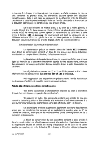 prévues au I ci-dessus, pour l'une de ces cinq années, se révèle supérieur de plus de
cinq centièmes au prorata initial, les entreprises peuvent opérer une déduction
complémentaire. Celle-ci est égale au cinquième de la différence entre la déduction
calculée sur la base du prorata dégagé à la fin de l'année considérée et le montant de
la déduction opérée dans les conditions au I du présent article.
En ce qui concerne les mêmes biens, si au cours de la même période, le
prorata dégagé à la fin d'une année se révèle, inférieur de plus de cinq centièmes au
prorata initial, les entreprises doivent opérer un reversement de taxe dans le délai
prévu à l'article 113 ci-dessous. Ce reversement est égal au cinquième de la
différence entre la déduction opérée dans les conditions prévues au I ci-dessus et la
déduction calculée sur la base du prorata dégagé à la fin de l'année considérée.
2) Régularisation pour défaut de conservation :
La régularisation prévue au dernier alinéa de l'article 102 ci-dessus,
pour défaut de conservation pendant un délai de cinq années des biens déductibles
inscrits dans un compte d'immobilisation, s'effectue comme suit:
Le bénéficiaire de la déduction est tenu de reverser au Trésor une somme
égale au montant de la déduction initialement opérée au titre desdits biens, diminuée
d'un cinquième par année ou fraction d'année écoulée depuis la date d'acquisition de
ces biens.
Les régularisations prévues au 1) et 2) du II du présent article doivent
intervenir dans les délais prévus aux articles 110 et 111 ci-dessous.
Pour l'application des dispositions du présent article, l'année d'acquisition
ou de cession d'un bien est comptée comme une année entière.
Article 102 : Régime des biens amortissables
"Les biens susceptibles d'amortissement éligibles au droit à déduction,
doivent être inscrits dans un compte d'immobilisation".
"Ils doivent, en outre, être conservés pendant une période de cinq ans
suivant la date d'acquisition et être affectés à la réalisation d'opérations soumises à la
taxe sur la valeur ajoutée ou exonérées en vertu des articles 92 et 94 ci-dessus".
Les dispositions précitées s'appliquent également aux biens d'équipement
acquis par les minoteries, les sucreries et les exploitations avicoles, visés au 2° de
l'article 99 ci-dessus, ainsi que par les établissements privés d’enseignement et de la
formation professionnelle.
A défaut de conservation du bien déductible pendant le délai précité et
dans le cas où celui-ci est affecté concurremment à la réalisation d'opérations taxables
et d'opérations situées en dehors du champ d'application de la taxe sur la valeur
ajoutée ou exonérées en vertu de l'article 91 ci-dessus, la déduction initialement opérée
le 11/5/2007

207

 