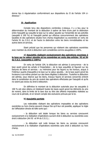donne lieu à régularisation conformément aux dispositions du II de l’article 104 cidessous."
B - Application
Compte tenu des dispositions combinées ci-dessus, il y a lieu pour la
détermination du montant de la déduction à opérer de faire d'une part la distinction
entre l'assujetti qui acquitte la taxe sur la valeur ajoutée sur l'ensemble de ses activités
(assujetti à 100 %) et l'assujetti partiel qui effectue concurremment des opérations
taxables et des opérations situées hors champ d'application ou exonérées en vertu de
l'article 91 du C.G.I; et de l'autre la distinction entre les biens immobilisables et les
autres biens et services.
Etant précisé que les personnes qui réalisent des opérations exonérées
avec maintien du droit à déduction sont considérées comme assujetties à 100%.
a) Assujettis réalisant exclusivement des opérations soumises à
la taxe sur la valeur ajoutée et/ou exonérées en vertu des articles 92 et 94
du C.G.I. (assujettis à 100%)
En vertu de l'article 104, la déduction est admise à concurrence - de la
taxe ayant grevé les achats à l'importation ; de la taxe acquittée et figurant sur les
factures de biens et services - ou mémoires pour les façons ou les travaux, acquis à
l'intérieur auprès d'assujettis à la taxe sur la valeur ajoutée, - de la taxe ayant grevé les
livraisons à soi-même portant sur des biens éligibles à déduction. Toutefois la déduction
est admise, sous réserve que les biens, travaux façons et services concernés entrent
dans la constitution du prix de revient des opérations effectuées par l'assujetti et qu'ils
ne soient pas exclus du droit à déduction.
En définitive le montant de la déduction autorisée pour les assujettis à
100 % est celui obtenu en totalisant toutes les taxes ayant grevé les éléments du prix
de revient, dans la limite de la taxe due au titre des affaires imposables réalisées au
cours de la période, et en tenant compte des exclusions prévues par la loi.
b) Assujettis partiels
Les redevables réalisant des opérations imposables et des opérations
exonérées ou hors champ peuvent chaque fois qu'il leur est possible, appliquer la règle
de l'affectation directe de telle sorte que :
- la déduction soit totale lorsque les biens ou services concourent
exclusivement à la réalisation d'opérations ouvrant droit à déduction ou exonérées avec
droit à déduction (Art 92 et 94 du C.G.I.) ;
- la déduction soit nulle lorsque les biens ou services concourent
exclusivement à la réalisation d'opérations exonérées sans droit à déduction ou hors
champ.
le 11/5/2007

208

 