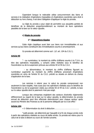 Cependant lorsque le redevable utilise concurremment des biens et
services à la réalisation d'opérations imposables et d'opérations exonérées sans droit à
déduction ou hors champ, il est dans l'obligation d'appliquer la règle du prorata.
La règle du prorata a pour objet de permettre aux assujettis partiels de
bénéficier de la déduction proportionnellement au montant de leurs opérations
passibles de la taxe sur la valeur ajoutée.
c) Règle du prorata
1°- Dispositions légales
Cette règle s'applique aussi bien aux biens non immobilisables et aux
services qu'aux biens constituant des immobilisations soumis à amortissement.
Ce prorata est déterminé comme suit : (cf. art. 104 du C.G.I ).
Article 99
" - au numérateur, le montant du chiffre d'affaires soumis à la T.V.A. au
titre des opérations imposables, y compris celles réalisées sous le bénéfice de
l'exonération ou de la suspension prévues aux articles 92 et 94 du C.G.I.
- au dénominateur, le montant du chiffre d'affaires figurant au
numérateur augmenté du montant du chiffre d'affaires provenant d'opérations
exonérées en vertu de l'article 91 du C.G.I. précité ou situées en dehors du champ
d'application de la taxe.
Les sommes à retenir pour le calcul du prorata comprennent non
seulement la taxe exigible, mais aussi pour les opérations réalisées sous le bénéfice de
l'exonération ou de la suspension visées aux articles 92 et 94 du C.G.I précité, la taxe
sur la valeur ajoutée dont le paiement n'est pas exigé.
Lorsque des entreprises englobent des secteurs d'activités réglementés
différemment au regard de la taxe sur la valeur ajoutée, la détermination du prorata
annuel de déduction peut être effectuée distinctement pour chaque secteur après
accord du Ministre des Finances ou de la personne déléguée par lui à cet effet."
Article 104
« I- Détermination du droit à déduction…………………………………………
"Ledit prorata est déterminé par l'assujetti à la fin de chaque année civile
à partir des opérations réalisées au cours de ladite année. Ce prorata est retenu pour le
calcul de la taxe à déduire au cours de l'année suivante.

le 11/5/2007

209

 