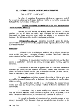 D) LES OPERATIONS DE PRESTATIONS DE SERVICES
(Art. 89-I-5°,9°, 10°, 11° et 12°)
La notion de prestations de service est très large et recouvre en général
les opérations autres que les livraisons de biens meubles et immeubles corporels. Le
texte de loi les énumère dans l'ordre suivant :
1°- Les opérations d'installation ou de pose de réparation
ou de façon (art. 89-I-5°)
Les opérations de l'espèce qui peuvent porter aussi bien sur des biens
meubles que sur des biens immeubles, sont effectuées par des personnes qui
fournissent leur travail autrement qu'en qualité de salariés et qui appliquent leur
industrie à des objets ou articles dont ils ne sont pas propriétaires.
a) Installation et pose : opérations consistant à placer des objets,
conservant leur caractère mobilier et susceptibles d'être déplacés ultérieurement sans
subir de détérioration.
Exemples :
* Installations de tous objets ou appareils non scellés et susceptibles
d'être vendus sans pose : appareils ménagers, armoires frigorifiques, appareils
autonomes de chauffage, appareils d'éclairage etc...
* Installations de meubles dont le scellement a simplement pour but d'en
assurer la stabilisation : éléments de cuisine, rayonnage, glaces murales, appareils
sanitaires...
* Installations de machines et appareils dans les usines: tous matériels et
machines qui, constituant des éléments autonomes, peuvent être démontés sans
détérioration et être réutilisés en l'état dans un autre lieu de travail (séchoirs, pompes,
fours, groupes électrogènes, grues et trémie sur rails...).
b) réparations : opérations consistant à remettre en l'état un objet sans
en modifier les caractéristiques ; elles se distinguent des opérations de transformation
et de rénovation.
- La transformation aboutit à une modification des caractéristiques
initiales d'un objet ou d'un produit, exemple : voiture de tourisme transformée en
camionnette.
- La rénovation : c'est la remise en l'état d'un bien dont la valeur hors
taxe des éléments nouveaux utilisés (matières premières, pièces) est supérieure à la
valeur comptables réelle de l'objet, augmentée du coût hors taxe de l'opération.
En résumé la réparation a le caractère d'une prestation puisque le bien
conserve sa qualité d'objet d'occasion alors que les opérations de rénovation ou de
le 11/5/2007

21

 