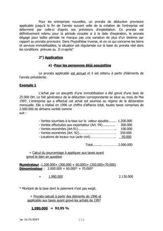 Pour les entreprises nouvelles, un prorata de déduction provisoire
applicable jusqu'à la fin de l'année suivant celle de la création de l'entreprise est
déterminé par celle-ci d'après ses prévisions d'exploitation. Ce prorata est
définitivement retenu pour la période écoulée si à la date d'expiration, le prorata
dégagé pour ladite période ne marque pas une variation de plus d'un dixième par
rapport au prorata provisoire. Dans l'hypothèse inverse, et en ce qui concerne les biens
et services immobilisables, la situation est régularisée sur la base du prorata réel dans
les conditions prévues au II ci-après"
2°) Application
a) -Pour les personnes déjà assujetties
Le prorata applicable est annuel et il est obtenu à partir d'éléments de
l'année précédente.
Exemple 1
L'achat par un assujetti d'une immobilisation a été grevé d'une taxe de
25.000 DH. Le fait générateur de la déduction correspondante se situe au mois de Mai
1997. L'entreprise qui a effectué cet achat est soumise au régime de la déclaration
mensuelle. Elle a réalisé en 1996 un chiffre d'affaires total, toutes taxes comprises de
2.000.000 de dirhams ventilé comme
suit :
- Ventes soumises à la taxe sur la valeur ajoutée........ 1.200.000
- Ventes effectuées aux exportateur (Art. 94).............
300.000
- Ventes exonérées (Art.91)..........…………………………... 100.000
- Ventes exonérées (Art. 92)..…………………………………. 350.000
- Locations de locaux nus (acte civil)………………………..
50.000
Total.......... ……………. 2.000.000
+ Calcul du pourcentage à appliquer aux taxes ayant
grevé le bien en question
Numérateur :1.200.000+ (300.000 + 60.000)+ (350.000+70.000)
Dénominateur : 2.000.000 + 60.000* + 70.000*
=

1.980.000

2.130.000

* Montant de la taxe dont le paiement n'est pas exigé.
+ Prorata calculé à partir des éléments de 1996 et
applicable aux taxes ayant grevé les achats de 1997
1.980.000 = 92,95 %
le 11/5/2007

210

 