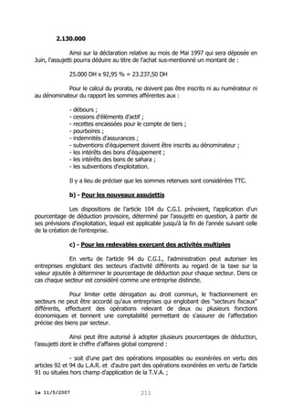 2.130.000
Ainsi sur la déclaration relative au mois de Mai 1997 qui sera déposée en
Juin, l'assujetti pourra déduire au titre de l'achat sus-mentionné un montant de :
25.000 DH x 92,95 % = 23.237,50 DH
Pour le calcul du prorata, ne doivent pas être inscrits ni au numérateur ni
au dénominateur du rapport les sommes afférentes aux :
- débours ;
- cessions d'éléments d'actif ;
- recettes encaissées pour le compte de tiers ;
- pourboires ;
- indemnités d'assurances ;
- subventions d'équipement doivent être inscrits au dénominateur ;
- les intérêts des bons d'équipement ;
- les intérêts des bons de sahara ;
- les subventions d'exploitation.
Il y a lieu de préciser que les sommes retenues sont considérées TTC.
b) - Pour les nouveaux assujettis
Les dispositions de l'article 104 du C.G.I. prévoient, l'application d'un
pourcentage de déduction provisoire, déterminé par l'assujetti en question, à partir de
ses prévisions d'exploitation, lequel est applicable jusqu'à la fin de l'année suivant celle
de la création de l'entreprise.
c) - Pour les redevables exerçant des activités multiples
En vertu de l'article 94 du C.G.I., l'administration peut autoriser les
entreprises englobant des secteurs d'activité différents au regard de la taxe sur la
valeur ajoutée à déterminer le pourcentage de déduction pour chaque secteur. Dans ce
cas chaque secteur est considéré comme une entreprise distincte.
Pour limiter cette dérogation au droit commun, le fractionnement en
secteurs ne peut être accordé qu'aux entreprises qui englobant des "secteurs fiscaux"
différents, effectuent des opérations relevant de deux ou plusieurs fonctions
économiques et tiennent une comptabilité permettant de s'assurer de l'affectation
précise des biens par secteur.
Ainsi peut être autorisé à adopter plusieurs pourcentages de déduction,
l'assujetti dont le chiffre d'affaires global comprend :
- soit d'une part des opérations imposables ou exonérées en vertu des
articles 92 et 94 du L.A.R. et d'autre part des opérations exonérées en vertu de l'article
91 ou situées hors champ d'application de la T.V.A. ;
le 11/5/2007

211

 