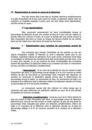 VI - Régularisation et remise en cause de la déduction
Pour des raisons liées à des faits ou résultats intervenus postérieurement
à la date d'imputation de la taxe ayant grevé les achats, la déduction opérée selon les
conditions et modalités exposées ci-avant, peut soit faire l'objet d'une régularisation,
soit être remise en cause.
1°) Les régularisations
Elles concernent exclusivement les biens immobilisables lorsque le
pourcentage de déduction accuse une variation de plus de 5 pour cent par rapport au
prorata initial d'un exercice à l'autre, et ce pour la période des cinq années suivant la
date d'acquisition des biens en cause ou lorsque les factures d'achat de ces mêmes
biens ont fait l'objet d'une note d'avoir de la part du fournisseur.
a - Régularisation pour variation du pourcentage annuel de
déduction
Une entreprise peut changer l'orientation de ses activités ou voir son
régime d'imposition modifié. Si l'étendue du droit à déduction devait pour le cas
d'espèce, s'apprécier d'après les opérations d'une seule année, l'entreprise serait lésée
ou avantagée en effectuant des investissements telle année plutôt que telle autre. C'est
la raison pour laquelle, en ce qui concerne les biens immobilisables des corrections
doivent être apportées à la déduction initiale et qui consistent soit dans un reversement
de taxe, soit dans une déduction complémentaire.
- Reversement : Si au cours de la période de cinq ans suivant la date
d'acquisition des biens, le pourcentage annuel dégagé à la fin d'un exercice se révèle
inférieur de plus de cinq points au pourcentage initial, l'assujetti doit régulariser sa
situation en souscrivant la déclaration spéciale prévue pour la détermination du
pourcentage annuel et opérer un reversement de taxe. Ce reversement est égal à un
cinquième de la différence entre la déduction initiale et la déduction calculée sur la base
du pourcentage de la fin de l'année considérée.
Le reversement susvisé doit être effectué en même temps que le
versement des taxes afférentes aux opérations réalisées au cours de la 1ère période
d'imposition de l'exercice comptable.
- Déduction complémentaire : Lorsqu'au cours de la même période de
cinq ans suivant la date d'acquisition des biens, le pourcentage annuel de déduction
déterminé pour l'une de ces cinq années se révèle supérieur de plus de cinq points du
pourcentage initial, l'assujetti peut opérer une déduction complémentaire. Celle-ci est
égale à un cinquième de la différence entre la déduction calculée sur la base du
pourcentage dégagé à la fin de l'exercice considéré et le montant de la déduction
initiale.

le 11/5/2007

213

 
