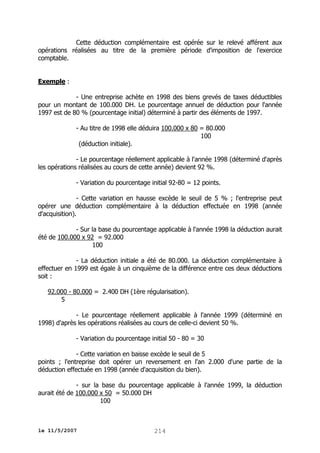 Cette déduction complémentaire est opérée sur le relevé afférent aux
opérations réalisées au titre de la première période d'imposition de l'exercice
comptable.
Exemple :
- Une entreprise achète en 1998 des biens grevés de taxes déductibles
pour un montant de 100.000 DH. Le pourcentage annuel de déduction pour l'année
1997 est de 80 % (pourcentage initial) déterminé à partir des éléments de 1997.
- Au titre de 1998 elle déduira 100.000 x 80 = 80.000
100
(déduction initiale).
- Le pourcentage réellement applicable à l'année 1998 (déterminé d'après
les opérations réalisées au cours de cette année) devient 92 %.
- Variation du pourcentage initial 92-80 = 12 points.
- Cette variation en hausse excède le seuil de 5 % ; l'entreprise peut
opérer une déduction complémentaire à la déduction effectuée en 1998 (année
d'acquisition).
- Sur la base du pourcentage applicable à l'année 1998 la déduction aurait
été de 100.000 x 92 = 92.000
100
- La déduction initiale a été de 80.000. La déduction complémentaire à
effectuer en 1999 est égale à un cinquième de la différence entre ces deux déductions
soit :
92.000 - 80.000 = 2.400 DH (1ère régularisation).
5
- Le pourcentage réellement applicable à l'année 1999 (déterminé en
1998) d'après les opérations réalisées au cours de celle-ci devient 50 %.
- Variation du pourcentage initial 50 - 80 = 30
- Cette variation en baisse excède le seuil de 5
points ; l'entreprise doit opérer un reversement en l'an 2.000 d'une partie de la
déduction effectuée en 1998 (année d'acquisition du bien).
- sur la base du pourcentage applicable à l'année 1999, la déduction
aurait été de 100.000 x 50 = 50.000 DH
100

le 11/5/2007

214

 