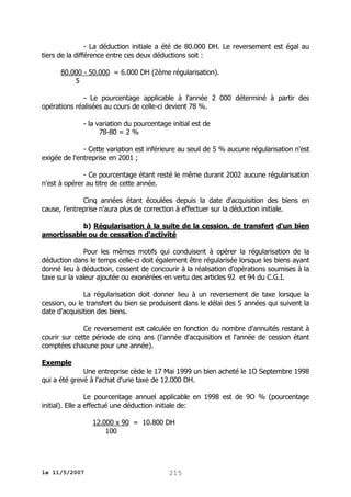 - La déduction initiale a été de 80.000 DH. Le reversement est égal au
tiers de la différence entre ces deux déductions soit :
80.000 - 50.000 = 6.000 DH (2ème régularisation).
5
- Le pourcentage applicable à l'année 2 000 déterminé à partir des
opérations réalisées au cours de celle-ci devient 78 %.
- la variation du pourcentage initial est de
78-80 = 2 %
- Cette variation est inférieure au seuil de 5 % aucune régularisation n'est
exigée de l'entreprise en 2001 ;
- Ce pourcentage étant resté le même durant 2002 aucune régularisation
n'est à opérer au titre de cette année.
Cinq années étant écoulées depuis la date d'acquisition des biens en
cause, l'entreprise n'aura plus de correction à effectuer sur la déduction initiale.
b) Régularisation à la suite de la cession, de transfert d'un bien
amortissable ou de cessation d'activité
Pour les mêmes motifs qui conduisent à opérer la régularisation de la
déduction dans le temps celle-ci doit également être régularisée lorsque les biens ayant
donné lieu à déduction, cessent de concourir à la réalisation d'opérations soumises à la
taxe sur la valeur ajoutée ou exonérées en vertu des articles 92 et 94 du C.G.I.
La régularisation doit donner lieu à un reversement de taxe lorsque la
cession, ou le transfert du bien se produisent dans le délai des 5 années qui suivent la
date d'acquisition des biens.
Ce reversement est calculée en fonction du nombre d'annuités restant à
courir sur cette période de cinq ans (l'année d'acquisition et l'année de cession étant
comptées chacune pour une année).
Exemple
Une entreprise cède le 17 Mai 1999 un bien acheté le 1O Septembre 1998
qui a été grevé à l'achat d'une taxe de 12.000 DH.
Le pourcentage annuel applicable en 1998 est de 9O % (pourcentage
initial). Elle a effectué une déduction initiale de:
12.000 x 90 = 10.800 DH
100

le 11/5/2007

215

 