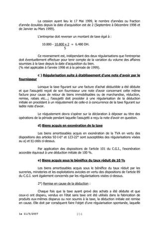 La cession ayant lieu le 17 Mai 1999, le nombre d'années ou fraction
d'année écoulées depuis la date d'acquisition est de 2 (Septembre à Décembre 1998 et
de Janvier au Mars 1999).
L'entreprise doit reverser un montant de taxe égal à :
10.800 - 10.800 x 2 = 6.480 DH.
5
Ce reversement est, indépendant des deux régularisations que l'entreprise
doit éventuellement effectuer pour tenir compte de la variation du volume des affaires
soumises à la taxe depuis la date d'acquisition du bien.
(% réel applicable à l'année 1998 et à la période de 1999).
c ) Régularisation suite à établissement d'une note d'avoir par le
fournisseur
Lorsque la taxe figurant sur une facture d'achat déductible a été déduite
et que l'assujetti reçoit de son fournisseur une note d'avoir concernant cette même
facture pour cause de retour de biens immobilisables ou de marchandise, réduction,
remise, rabais etc...; l'assujetti doit procéder à une régularisation de la déduction
initiale en procédant à un réajustement de celle-ci à concurrence de la taxe figurant sur
ladite note d'avoir.
Le réajustement devra s'opérer sur la déclaration à déposer au titre des
opérations de la période pendant laquelle l'assujetti a reçu la note d'avoir en question.
d) Biens acquis en exonération de la taxe
Les biens amortissables acquis en exonération de la TVA en vertu des
dispositions des articles 92-I-6° et 123-22° sont susceptibles des régularisations visées
au a) et b) cités ci-dessus.
Par application des dispositions de l'article 101 du C.G.I., l'exonération
accordée équivaut à une déduction initiale de 100 %.
e) Biens acquis sous le bénéfice du taux réduit de 10 %
Les biens amortissables acquis sous le bénéfice du taux réduit par les
sucreries, minoteries et les exploitations avicoles en vertu des dispositions de l'article 89
du C.G.I. sont également concernés par les régularisations visées ci-dessus.
2°) Remise en cause de la déduction :
Chaque fois que la taxe ayant grevé des achats a été déduite et que
ceux-ci ont disparu, vendus en l'état sans taxe ont été utilisés dans la fabrication de
produits eux-mêmes disparus ou non soumis à la taxe, la déduction initiale est remise
en cause. Elle doit par conséquent faire l'objet d'une régularisation spontanée, laquelle
le 11/5/2007

216

 