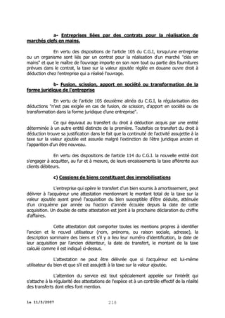 a- Entreprises liées par des contrats pour la réalisation de
marchés clefs en mains.
En vertu des dispositions de l'article 105 du C.G.I, lorsqu'une entreprise
ou un organisme sont liés par un contrat pour la réalisation d'un marché "clés en
mains" et que le maître de l'ouvrage importe en son nom tout ou partie des fournitures
prévues dans le contrat, la taxe sur la valeur ajoutée réglée en douane ouvre droit à
déduction chez l'entreprise qui a réalisé l'ouvrage.
b- Fusion, scission, apport en société ou transformation de la
forme juridique de l'entreprise
En vertu de l'article 105 deuxième alinéa du C.G.I, la régularisation des
déductions "n'est pas exigée en cas de fusion, de scission, d'apport en société ou de
transformation dans la forme juridique d'une entreprise".
Ce qui équivaut au transfert du droit à déduction acquis par une entité
déterminée à un autre entité distincte de la première. Toutefois ce transfert du droit à
déduction trouve sa justification dans le fait que la continuité de l'activité assujettie à la
taxe sur la valeur ajoutée est assurée malgré l'extinction de l'être juridique ancien et
l'apparition d'un être nouveau.
En vertu des dispositions de l'article 114 du C.G.I. la nouvelle entité doit
s'engager à acquitter, au fur et à mesure, de leurs encaissements la taxe afférente aux
clients débiteurs.
c) Cessions de biens constituant des immobilisations
L'entreprise qui opère le transfert d'un bien soumis à amortissement, peut
délivrer à l'acquéreur une attestation mentionnant le montant total de la taxe sur la
valeur ajoutée ayant grevé l'acquisition du bien susceptible d'être déduite, atténuée
d'un cinquième par année ou fraction d'année écoulée depuis la date de cette
acquisition. Un double de cette attestation est joint à la prochaine déclaration du chiffre
d'affaires.
Cette attestation doit comporter toutes les mentions propres à identifier
l'ancien et le nouvel utilisateur (nom, prénoms, ou raison sociale, adresse), la
description sommaire des biens et s'il y a lieu leur numéro d'identification, la date de
leur acquisition par l'ancien détenteur, la date de transfert, le montant de la taxe
calculé comme il est indiqué ci-dessus.
L'attestation ne peut être délivrée que si l'acquéreur est lui-même
utilisateur du bien et que s'il est assujetti à la taxe sur la valeur ajoutée.
L'attention du service est tout spécialement appelée sur l'intérêt qui
s'attache à la régularité des attestations de l'espèce et à un contrôle effectif de la réalité
des transferts dont elles font mention.
le 11/5/2007

218

 