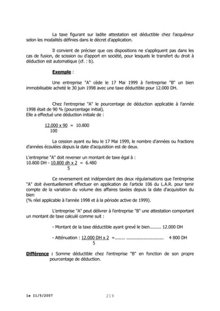 La taxe figurant sur ladite attestation est déductible chez l'acquéreur
selon les modalités définies dans le décret d'application.
Il convient de préciser que ces dispositions ne s'appliquent pas dans les
cas de fusion, de scission ou d'apport en société, pour lesquels le transfert du droit à
déduction est automatique (cf. : b).
Exemple :
Une entreprise "A" cède le 17 Mai 1999 à l'entreprise "B" un bien
immobilisable acheté le 30 juin 1998 avec une taxe déductible pour 12.000 DH.
Chez l'entreprise "A" le pourcentage de déduction applicable à l'année
1998 était de 90 % (pourcentage initial).
Elle a effectué une déduction initiale de :
12.000 x 90 = 10.800
100
La cession ayant eu lieu le 17 Mai 1999, le nombre d'années ou fractions
d'années écoulées depuis la date d'acquisition est de deux.
L'entreprise "A" doit reverser un montant de taxe égal à :
10.800 DH - 10.800 dh x 2 = 6.480
5
Ce reversement est indépendant des deux régularisations que l'entreprise
"A" doit éventuellement effectuer en application de l'article 106 du L.A.R. pour tenir
compte de la variation du volume des affaires taxées depuis la date d'acquisition du
bien
(% réel applicable à l'année 1998 et à la période active de 1999).
L'entreprise "A" peut délivrer à l'entreprise "B" une attestation comportant
un montant de taxe calculé comme suit :
- Montant de la taxe déductible ayant grevé le bien......... 12.000 DH
- Atténuation : 12.000 DH x 2 =........ .............................
5

4 800 DH

Différence : Somme déductible chez l'entreprise "B" en fonction de son propre
pourcentage de déduction.

le 11/5/2007

219

 
