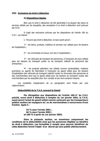 VIII - Exclusions du droit à déduction
A) Dispositions légales
Bien que le droit à déduction ait été généralisé à la plupart des biens et
services utilisés par les assujettis, des exceptions à ce droit à déduction sont prévues
par la loi .
Il s'agit des exclusions prévues par les dispositions de l'article 106 du
C.G.I . qui stipule :
I.- N'ouvre pas droit à déduction, la taxe ayant grevé :
1° - les biens, produits, matières et services non utilisés pour les besoins
de l'exploitation ;
2° - les immeubles et locaux non lies à l'exploitation ;
3° - les véhicules de transport de personnes, à l'exclusion de ceux utilisés
pour les besoins du transport public ou du transport collectif du personnel des
entreprises ;
4° - les produits pétroliers non utilisés comme combustibles, matières
premières ou agents de fabrication à l’exclusion du gazoil utilisé pour les besoins
d’exploitation des véhicules de transport collectif routier ou ferroviaire des personnes et
des marchandises ainsi que le gazoil utilisé pour les besoins du transport routier des
marchandises par les assujettis pour leur compte et par leurs propres moyens.
Les modalités d’application de ce paragraphe sont fixées par
réglementaire.

voie

Déductibilité de la T.V.A. grevant le Gasoil
Par dérogation aux dispositions de l’article 106-4° du C.G.I.
précité, ouvre droit à déduction à compter du 1er janvier 2001, la T.V.A.
ayant grevé l’achat du gazoil utilisé comme carburant par les transporteurs
publics routiers de voyageurs et/ ou de marchandises à concurrence d’une
fraction égale à :
33 % pour l’année 2001 ;
66 % pour l’année 2002 ;
et 100 % à partir du 1er janvier 2003.
Dans la présente section, on examinera uniquement les
conditions de la déductibilité ainsi que les personnes éligibles au bénéfice
du droit à déduction. Les formalités à remplir pour pouvoir bénéficier de
cette déduction feront l’objet d’un décret qui sera publié ultérieurement.

le 11/5/2007

220

 