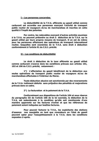 I – Les personnes concernées
La déductibilité de la T.V.A. afférente au gasoil utilisé comme
carburant est accordée aux personnes exerçant l’activité de transport
public routier de voyageurs et/ou de marchandises et inscrites en cette
qualité à l’impôt des patentes.
Par contre, les redevables exerçant d’autres activités soumises
à la T.V.A. ne peuvent prétendre au droit à déduction de la T.V.A. sur le
gasoil utilisé par leurs propres moyens de transport. Il en est de même
pour les personnes effectuant des opérations de transport international
routier, lesquelles sont exonérées de la T.V.A. sans droit à déduction
conformément à l’article 91 du C.G.I. précité.
II – Les conditions de déductibilité
Le droit à déduction de la taxe afférente au gasoil utilisé
comme carburant s’exerce dans les conditions prévues aux articles 101,
102 et 106 du C.G.I. précité, notamment :
1°) L’affectation du gasoil bénéficiant de la déduction aux
seules opérations de transport public routier de voyageurs et/ou de
marchandises effectuées à l’intérieur du Maroc.
Toute déduction abusive est sanctionnée par des reversements
de la T.V.A. indûment déduite sans préjudice des pénalités et majorations
prévues dans ce cadre.
2°) La facturation et le paiement de la T.V.A.
Conformément aux dispositions de l’article 104 et sous réserve
du paragraphe III de l’article 106 de la loi susvisée, la déduction de la
T.V.A. est subordonnée à la condition qu’elle soit mentionnée d’une
manière apparente sur les factures d’achat et que les références de
paiement soient indiquées sur lesdites factures.
Pour pouvoir facturer la T.V.A., les exploitants des stations
d’essence non assujettis en tant que revendeurs en l’état de gasoil
peuvent opter pour l’assujettissement à la T.V.A. dans les conditions
exposées ci-après.

le 11/5/2007

221

 