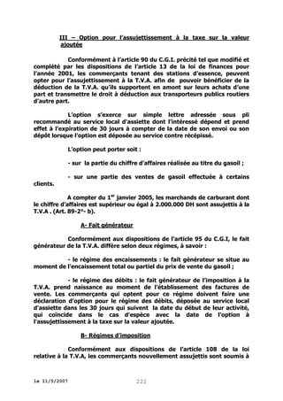 III – Option pour l’assujettissement à la taxe sur la valeur
ajoutée
Conformément à l’article 90 du C.G.I. précité tel que modifié et
complété par les dispositions de l’article 13 de la loi de finances pour
l’année 2001, les commerçants tenant des stations d’essence, peuvent
opter pour l’assujettissement à la T.V.A. afin de pouvoir bénéficier de la
déduction de la T.V.A. qu’ils supportent en amont sur leurs achats d’une
part et transmettre le droit à déduction aux transporteurs publics routiers
d’autre part.
L’option s’exerce sur simple lettre adressée sous pli
recommandé au service local d'assiette dont l’intéressé dépend et prend
effet à l’expiration de 30 jours à compter de la date de son envoi ou son
dépôt lorsque l’option est déposée au service contre récépissé.
L’option peut porter soit :
- sur la partie du chiffre d’affaires réalisée au titre du gasoil ;
- sur une partie des ventes de gasoil effectuée à certains
clients.
A compter du 1er janvier 2005, les marchands de carburant dont
le chiffre d’affaires est supérieur ou égal à 2.000.000 DH sont assujettis à la
T.V.A . (Art. 89-2°- b).
A- Fait générateur
Conformément aux dispositions de l’article 95 du C.G.I, le fait
générateur de la T.V.A. diffère selon deux régimes, à savoir :
- le régime des encaissements : le fait générateur se situe au
moment de l’encaissement total ou partiel du prix de vente du gasoil ;
- le régime des débits : le fait générateur de l’imposition à la
T.V.A. prend naissance au moment de l’établissement des factures de
vente. Les commerçants qui optent pour ce régime doivent faire une
déclaration d’option pour le régime des débits, déposée au service local
d'assiette dans les 30 jours qui suivent la date du début de leur activité,
qui coïncide dans le cas d'espèce avec la date de l'option à
l'assujettissement à la taxe sur la valeur ajoutée.
B- Régimes d’imposition
Conformément aux dispositions de l’article 108 de la loi
relative à la T.V.A, les commerçants nouvellement assujettis sont soumis à

le 11/5/2007

222

 