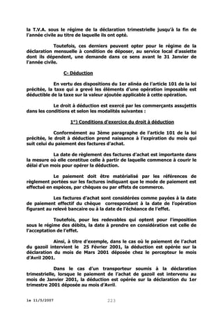 la T.V.A. sous le régime de la déclaration trimestrielle jusqu’à la fin de
l’année civile au titre de laquelle ils ont opté.
Toutefois, ces derniers peuvent opter pour le régime de la
déclaration mensuelle à condition de déposer, au service local d'assiette
dont ils dépendent, une demande dans ce sens avant le 31 Janvier de
l’année civile.
C- Déduction
En vertu des dispositions du 1er alinéa de l’article 101 de la loi
précitée, la taxe qui a grevé les éléments d’une opération imposable est
déductible de la taxe sur la valeur ajoutée applicable à cette opération.
Le droit à déduction est exercé par les commerçants assujettis
dans les conditions et selon les modalités suivantes :
1°) Conditions d’exercice du droit à déduction
Conformément au 3ème paragraphe de l’article 101 de la loi
précitée, le droit à déduction prend naissance à l’expiration du mois qui
suit celui du paiement des factures d’achat.
La date de règlement des factures d’achat est importante dans
la mesure où elle constitue celle à partir de laquelle commence à courir le
délai d’un mois pour opérer la déduction.
Le paiement doit être matérialisé par les références de
règlement portées sur les factures indiquant que le mode de paiement est
effectué en espèces, par chèques ou par effets de commerce.
Les factures d’achat sont considérées comme payées à la date
de paiement effectif du chèque correspondant à la date de l’opération
figurant au relevé bancaire ou à la date de l’échéance de l’effet.
Toutefois, pour les redevables qui optent pour l'imposition
sous le régime des débits, la date à prendre en considération est celle de
l’acceptation de l’effet.
Ainsi, à titre d’exemple, dans le cas où le paiement de l’achat
du gazoil intervient le 25 Février 2001, la déduction est opérée sur la
déclaration du mois de Mars 2001 déposée chez le percepteur le mois
d’Avril 2001.
Dans le cas d’un transporteur soumis à la déclaration
trimestrielle, lorsque le paiement de l’achat de gazoil est intervenu au
mois de Janvier 2001, la déduction est opérée sur la déclaration du 1er
trimestre 2001 déposée au mois d’Avril.
le 11/5/2007

223

 