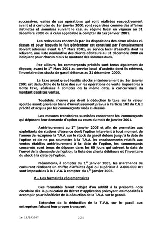 successives, celles de ces opérations qui sont réalisées respectivement
avant et à compter du 1er janvier 2001 sont regardées comme des affaires
distinctes et soumises suivant le cas, au régime fiscal en vigueur au 31
décembre 2000 ou à celui applicable à compter du 1er janvier 2001.
Les redevables concernés par les dispositions des deux alinéas cidessus et pour lesquels le fait générateur est constitué par l'encaissement
doivent adresser avant le 1er Mars 2001, au service local d'assiette dont ils
relèvent, une liste nominative des clients débiteurs au 31 décembre 2000 en
indiquant pour chacun d'eux le montant des sommes dues.
Par ailleurs, les commerçants précités sont tenus également de
déposer, avant le 1er Mars 2001 au service local d’assiette dont ils relèvent,
l'inventaire des stocks de gasoil détenus au 31 décembre 2000.
La taxe ayant grevé lesdits stocks antérieurement au 1er janvier
2001 est déductible de la taxe due sur les opérations de vente imposables à
ladite taxe, réalisées à compter de la même date, à concurrence du
montant desdites ventes.
Toutefois, n’ouvre pas droit à déduction la taxe sur la valeur
ajoutée ayant grevé les biens d’investissement prévus à l'article 102 du C.G.I
précité et acquis par les commerçants visés ci-dessus.
Les mesures transitoires susvisées concernent les commerçants
qui déposent leur demande d’option au cours du mois de janvier 2001.
Antérieurement au 1er janvier 2005 et afin de permettre aux
exploitants de stations d’essence dont l’option intervient à tout moment de
l’année de récupérer la T.V.A. sur le stock du gasoil détenu jusqu’à la date de
l’option et de ne pas soumettre à la T.V.A. les encaissements relatifs aux
ventes établies antérieurement à la date de l’option, les commerçants
concernés sont tenus de déposer dans les 60 jours qui suivent la date de
l’envoi de la demande de l’option, la liste des clients débiteurs et l’inventaire
du stock à la date de l’option.
Néanmoins, à compter du 1er janvier 2005, les marchands de
carburant réalisant un chiffre d’affaires égal ou supérieur à 2.000.000 DH
sont imposables à la T.V.A. à compter du 1er janvier 2005.
V – Les formalités réglementaires
Ces formalités feront l’objet d’un additif à la présente note
circulaire dès la publication du décret d’application prévoyant les modalités à
accomplir pour bénéficier de la déduction de la T.V.A. sur le gasoil.
Extension de la déduction de la T.V.A. sur le gazoil aux
entreprises faisant leur propre transport
le 11/5/2007

225

 