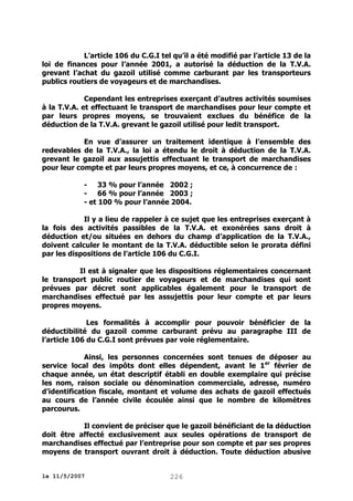 L’article 106 du C.G.I tel qu’il a été modifié par l’article 13 de la
loi de finances pour l’année 2001, a autorisé la déduction de la T.V.A.
grevant l’achat du gazoil utilisé comme carburant par les transporteurs
publics routiers de voyageurs et de marchandises.
Cependant les entreprises exerçant d’autres activités soumises
à la T.V.A. et effectuant le transport de marchandises pour leur compte et
par leurs propres moyens, se trouvaient exclues du bénéfice de la
déduction de la T.V.A. grevant le gazoil utilisé pour ledit transport.
En vue d’assurer un traitement identique à l’ensemble des
redevables de la T.V.A., la loi a étendu le droit à déduction de la T.V.A.
grevant le gazoil aux assujettis effectuant le transport de marchandises
pour leur compte et par leurs propres moyens, et ce, à concurrence de :
- 33 % pour l’année 2002 ;
- 66 % pour l’année 2003 ;
- et 100 % pour l’année 2004.
Il y a lieu de rappeler à ce sujet que les entreprises exerçant à
la fois des activités passibles de la T.V.A. et exonérées sans droit à
déduction et/ou situées en dehors du champ d’application de la T.V.A.,
doivent calculer le montant de la T.V.A. déductible selon le prorata défini
par les dispositions de l’article 106 du C.G.I.
Il est à signaler que les dispositions réglementaires concernant
le transport public routier de voyageurs et de marchandises qui sont
prévues par décret sont applicables également pour le transport de
marchandises effectué par les assujettis pour leur compte et par leurs
propres moyens.
Les formalités à accomplir pour pouvoir bénéficier de la
déductibilité du gazoil comme carburant prévu au paragraphe III de
l’article 106 du C.G.I sont prévues par voie réglementaire.
Ainsi, les personnes concernées sont tenues de déposer au
service local des impôts dont elles dépendent, avant le 1 er février de
chaque année, un état descriptif établi en double exemplaire qui précise
les nom, raison sociale ou dénomination commerciale, adresse, numéro
d’identification fiscale, montant et volume des achats de gazoil effectués
au cours de l’année civile écoulée ainsi que le nombre de kilomètres
parcourus.
Il convient de préciser que le gazoil bénéficiant de la déduction
doit être affecté exclusivement aux seules opérations de transport de
marchandises effectué par l’entreprise pour son compte et par ses propres
moyens de transport ouvrant droit à déduction. Toute déduction abusive
le 11/5/2007

226

 