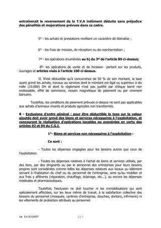 entraînerait le reversement de la T.V.A indûment déduite sans préjudice
des pénalités et majorations prévues dans ce cadre.

5° - les achats et prestations revêtant un caractère de libéralise ;
6° - les frais de mission, de réception ou de représentation ;
7º - les opérations énumérées au b) du 3º de l'article 89 ci-dessus;
8º- les opérations de vente et de livraison
ouvrages et articles visés à l'article 100 ci-dessus.

portant sur les produits,

II. N'est déductible qu'à concurrence de 50 % de son montant, la taxe
ayant grevé les achats, travaux ou services dont le montant est égal ou supérieur à dix
mille (10.000) DH et dont le règlement n'est pas justifié par chèque barré non
endossable, effet de commerce, moyen magnétique de paiement ou par virement
bancaire.
Toutefois, les conditions de paiement prévues ci-dessus ne sont pas applicables
aux achats d'animaux vivants et produits agricoles non transformés.
B - Exclusions d'ordre général : pour être déductible la taxe sur la valeur
ajoutée doit avoir grevé des biens et services nécessaires à l'exploitation, et
concourant la réalisation d'opérations taxables ou exonérées en vertu des
articles 92 et 94 du C.G.I.
1°- Biens et services non nécessaires à l'exploitation :
Ce sont :
- Toutes les dépenses engagées pour les besoins autres que ceux de
l'exploitation.
- Toutes les dépenses relatives à l'achat de biens et services utilisés, par
des tiers, par des dirigeants ou par le personnel des entreprises pour leurs besoins
propres sont considérées comme telles les dépenses relatives aux locaux ou bâtiment
servant à l'habitation du chef ou du personnel de l'entreprise, ainsi qu'au mobilier et
aux frais y afférents (réparation, chauffage, éclairage, etc...), ou encore les dépenses
médicales et pharmaceutiques.
Toutefois, l'exclusion ne doit toucher ni les immobilisations qui sont
spécialement affectées, sur les lieux même de travail, à la satisfaction collective des
besoins du personnel (mosquée, cantines d'entreprise, douches, dortoirs, infirmerie) ni
les vêtements de protection attribués au personnel.

le 11/5/2007

227

 