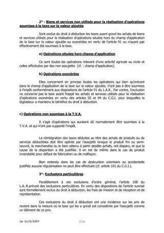 2° - Biens et services non utilisés pour la réalisation d'opérations
soumises à la taxe sur la valeur ajoutée
Sont exclus du droit à déduction les taxes ayant grevé les achats de biens
et services utilisés pour la réalisation d'opérations situées hors du champ d'application
de la taxe sur la valeur ajoutée ou exonérées en vertu de l'article 91 ou n'ayant pas
effectivement été soumises à la taxe.
a) Opérations situées hors champ d'application
Ce sont toutes les opérations relevant d'une activité agricole ou civile et
celles effectuées par des non assujettis (cf. : champ d'application).
b) Opérations exonérées
Elles concernent en principe toutes les opérations qui bien qu'entrant
dans le champ d'application de la taxe sur la valeur ajoutée, n'ont pas à être soumises
à l'impôt conformément aux dispositions de l'article 91 du L.A.R.. Par contre, l'exclusion
ne concerne pas la taxe ayant frappé les achats et services utilisés pour la réalisation
d'opérations exonérées en vertu des articles 92 et 94 du C.G.I. pour lesquelles le
législateur a maintenu le bénéfice du droit à déduction.
c) Opérations non soumises à la T.V.A.
Il s'agit d'opérations qui auraient dû normalement être soumises à la
T.V.A. et qui n'ont pas supporté l'impôt.
La réintégration des taxes déduites au titre des achats de produits ou de
services déductibles doit être opérée par l'assujetti lorsque le produit fini ou semioeuvré, la marchandise ou le bien obtenu à partir desdits achats, ont disparu, et que la
cause de la disparition a été justifiée. Il en est de même dans le cas de produit
invendable pour défaut de fabrication ou de malfaçon.
Bien entendu dans les cas de destruction volontaire ou accidentelle
justifiée aucune régularisation ne peut être effectuée (cf. article 101 du C.G.I.).
3°- Exclusions particulières
Parallèlement à ces exclusions d'ordre général, l'article 108 du
L.A..R.prévoit des exclusions particulières. En vertu des dispositions de l'article susvisé
sont formellement exclus du droit à déduction, les frais de mission et de réception et de
représentation.
Ces exclusions du droit à déduction ont une incidence sur les prix de
revient dans la mesure où la taxe qui les a grevé est considérée par l'assujetti comme
un élément de ce prix.
le 11/5/2007

228

 