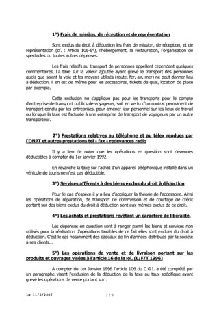 1°) Frais de mission, de réception et de représentation
Sont exclus du droit à déduction les frais de mission, de réception, et de
représentation (cf. : Article 106-6°), l'hébergement, la restauration, l'organisation de
spectacles ou toutes autres dépenses.
Les frais relatifs au transport de personnes appellent cependant quelques
commentaires. La taxe sur la valeur ajoutée ayant grevé le transport des personnes
quels que soient la voie et les moyens utilisés (route, fer, air, mer) ne peut donner lieu
à déduction, il en est de même pour les accessoires, tickets de quai, location de place
par exemple.
Cette exclusion ne s'applique pas pour les transports pour le compte
d'entreprise de transport publics de voyageurs, soit en vertu d'un contrat permanent de
transport conclu par les entreprises, pour amener leur personnel sur les lieux de travail
ou lorsque la taxe est facturée à une entreprise de transport de voyageurs par un autre
transporteur.
2°) Prestations relatives au téléphone et au télex rendues par
l'ONPT et autres prestations tel - fax - redevances radio
Il y a lieu de noter que les opérations en question sont devenues
déductibles à compter du 1er janvier 1992.
En revanche la taxe sur l'achat d'un appareil téléphonique installé dans un
véhicule de tourisme n'est pas déductible.
3°) Services afférents à des biens exclus du droit à déduction
Pour le cas d'espèce il y a lieu d'appliquer la théorie de l'accessoire. Ainsi
les opérations de réparation, de transport de commission et de courtage de crédit
portant sur des biens exclus du droit à déduction sont eux mêmes exclus de ce droit.
4°) Les achats et prestations revêtant un caractère de libéralité.
Les dépenses en question sont à ranger parmi les biens et services non
utilisés pour la réalisation d'opérations taxables de ce fait elles sont exclues du droit à
déduction. C'est le cas notamment des cadeaux de fin d'années distribués par la société
à ses clients...
5°) Les opérations de vente et de livraison portant sur les
produits et ouvrages visées à l'article 16 de la loi. (L/F/T 1996)
A compter du 1er Janvier 1996 l'article 106 du C.G.I. a été complété par
un paragraphe visant l'exclusion de la déduction de la taxe au taux spécifique ayant
grevé les opérations de vente portant sur :
le 11/5/2007

229

 