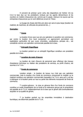 Il convient de préciser qu'en vertu des dispositions de l'article 116 du
C.G.I la taxe due sur les prestations rendues par les agents démarcheurs et les
courtiers en matière d'assurance est, comme par le passé, retenue à la source par les
entreprises d'assurances qui en sont débitrices envers le Trésor.
Le louage de choses doit être pris dans son sens le plus large (location de
matériel, de machines, de véhicules de personnel etc...)
Exemples :
* Caves
La location d'une cave nue est une opération à caractère non commercia;
par contre la location d'un local comportant un agencement permettant une
exploitation particulière tel que cuves cimentées, canalisations, pompes etc... est
considérée comme une opération commerciale passible de la taxe.
* Entrepôt frigorifique
La location portant sur un entrepôt frigorifique constitue une prestation
passible de la taxe.
* Location de main d’œuvre
La location de main d’œuvre de personnel pour effectuer des travaux
d'assistance technique ou réaliser des prestations de services, au profit d'autrui, est
soumise à la T.V.A.
* Fonds de commerce
Location simple : la location de locaux nus n'est pas une opération
commerciale, mais la location d'un fonds de commerce comprenant le mobilier ou le
matériel constitue une opération commerciale imposable à la T.V.A. sans qu'il y ait lieu
à distinguer si la location porte sur tout ou partie des éléments incorporels de fonds de
commerce.
* Location-gérance : la mise en gérance libre d'un fonds de commerce
constitue un mode d'exploitation de ce fonds et la redevance perçue par le propriétaire
est passible de la T.V.A. indépendamment de la taxe que le gérant doit éventuellement
acquitter en sa qualité de gérant.
* La location portant sur les ensembles immobiliers à destination
touristique, est désormais passible de la T.V.A.

le 11/5/2007

23

 
