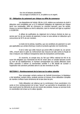 - les vins et boissons alcoolisées
- les ouvrages et articles en or, en platine ou en argent.
IV - Obligation du paiement par chèque ou effet de commerce
Les dispositions de l'article 106 du L.A.R. relative aux exclusions du droit à
déduction sont complétées par un § II instituant l'obligation de règlement par chèque
barré non endossable, effet de commerce ou virement bancaire, pour les achats,
travaux ou services éligibles au droit à déduction, dont le montant est égal ou supérieur
à 10.000 DH.
A défaut de justification du règlement de la facture d'achat du bien ou
service par l'un de ces moyens de paiement, la taxe ne sera admise en déduction qu'à
concurrence de 50 % de son montant.
Le texte de loi précise, toutefois, que ces conditions de paiement ne sont
pas applicables aux achats d'animaux vivants et produits agricoles non transformés.
Il est à noter que cette mesure qui prend effet à compter du 1er janvier
1991, s'inscrit dans le cadre du renforcement des mesures de lutte contre la fraude et
vise à instaurer une meilleure transparence dans les transactions commerciales.
En revanche, et compte tenu du fait que l'office national de thé et du
sucre fait obligation aux marchands de thé de verser dans un compte bancaire ouvert
au nom de cet établissement, le montant correspondant aux achats effectués avant
d'être autorisés à enlever la marchandise achetée il a été décidé de surseoir à
l'application des sanctions précitées dans le cas des revendeurs du thé.
SECTION V - Remboursement de la taxe sur la valeur ajoutée
Pour encourager certains secteurs de l'activité économique, le législateur
a fait bénéficier certains biens, produits services et travaux d'une détaxation complète
de manière à effacer toute rémanence de la taxe dans les prix.
Cette détaxation est obtenue par la combinaison d'une exonération à la
vente et d'un remboursement de la taxe "amont" qui permettra la récupération de la
taxe ayant grevé les éléments du prix de revient des produits, travaux ou services livrés
en exonération de la taxe sur la valeur ajoutée.

le 11/5/2007

230

 