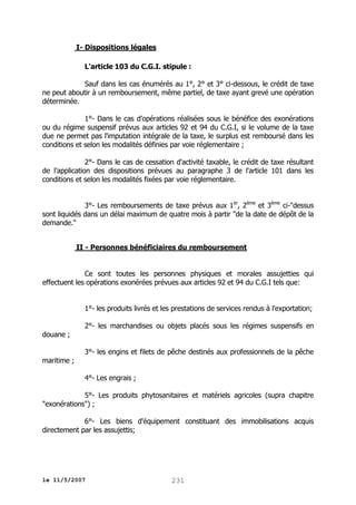 I- Dispositions légales
L'article 103 du C.G.I. stipule :
Sauf dans les cas énumérés au 1°, 2° et 3° ci-dessous, le crédit de taxe
ne peut aboutir à un remboursement, même partiel, de taxe ayant grevé une opération
déterminée.
1°- Dans le cas d'opérations réalisées sous le bénéfice des exonérations
ou du régime suspensif prévus aux articles 92 et 94 du C.G.I, si le volume de la taxe
due ne permet pas l'imputation intégrale de la taxe, le surplus est remboursé dans les
conditions et selon les modalités définies par voie réglementaire ;
2°- Dans le cas de cessation d'activité taxable, le crédit de taxe résultant
de l'application des dispositions prévues au paragraphe 3 de l'article 101 dans les
conditions et selon les modalités fixées par voie réglementaire.
3°- Les remboursements de taxe prévus aux 1er, 2ème et 3ème ci-"dessus
sont liquidés dans un délai maximum de quatre mois à partir "de la date de dépôt de la
demande."
II - Personnes bénéficiaires du remboursement
Ce sont toutes les personnes physiques et morales assujetties qui
effectuent les opérations exonérées prévues aux articles 92 et 94 du C.G.I tels que:
1°- les produits livrés et les prestations de services rendus à l'exportation;
douane ;
maritime ;

2°- les marchandises ou objets placés sous les régimes suspensifs en
3°- les engins et filets de pêche destinés aux professionnels de la pêche
4°- Les engrais ;

5°- Les produits phytosanitaires et matériels agricoles (supra chapitre
"exonérations") ;
6°- Les biens d'équipement constituant des immobilisations acquis
directement par les assujettis;

le 11/5/2007

231

 