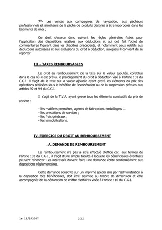 7°- Les ventes aux compagnies de navigation, aux pécheurs
professionnels et armateurs de la pêche de produits destinés à être incorporés dans les
bâtiments de mer ;
Ce droit s'exerce donc suivant les règles générales fixées pour
l'application des dispositions relatives aux déductions et qui ont fait l'objet de
commentaires figurant dans les chapitres précédents, et notamment ceux relatifs aux
déductions autorisées et aux exclusions du droit à déduction, auxquels il convient de se
reporter.
III - TAXES REMBOURSABLES
Le droit au remboursement de la taxe sur la valeur ajoutée, constitue
dans le cas où il est prévu, le prolongement du droit à déduction visé à l'article 101 du
C.G.I. Il s'agit de la taxe sur la valeur ajoutée ayant grevé les éléments du prix des
opérations réalisées sous le bénéfice de l'exonération ou de la suspension prévues aux
articles 92 et 94 du C.G.I.
Il s'agit de la T.V.A. ayant grevé tous les éléments constutifs du prix de
revient :
- les matières premières, agents de fabrication, emballages ...
- les prestations de services ;
- les frais généraux ;
- les immobilisations.

IV. EXERCICE DU DROIT AU REMBOURSEMENT
A. DEMANDE DE REMBOURSEMENT
Le remboursement n'a pas à être effectué d'office car, aux termes de
l'article 103 du C.G.I., il s'agit d'une simple faculté à laquelle les bénéficiaires éventuels
peuvent renoncer. Les intéressés doivent faire une demande écrite conformément aux
dispositions réglementaires.
Cette demande souscrite sur un imprimé spécial mis par l'administration à
la disposition des bénéficiaires, doit être soumise au timbre de dimension et être
accompagnée de la déclaration de chiffre d'affaires visée à l'article 110 du C.G.I.

le 11/5/2007

232

 