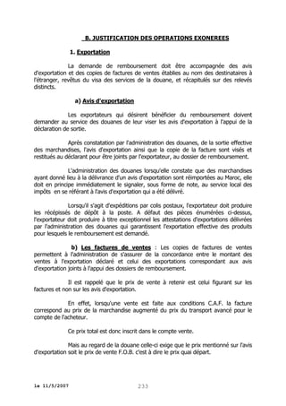 B. JUSTIFICATION DES OPERATIONS EXONEREES
1. Exportation
La demande de remboursement doit être accompagnée des avis
d'exportation et des copies de factures de ventes établies au nom des destinataires à
l'étranger, revêtus du visa des services de la douane, et récapitulés sur des relevés
distincts.
a) Avis d'exportation
Les exportateurs qui désirent bénéficier du remboursement doivent
demander au service des douanes de leur viser les avis d'exportation à l'appui de la
déclaration de sortie.
Après constatation par l'administration des douanes, de la sortie effective
des marchandises, l'avis d'exportation ainsi que la copie de la facture sont visés et
restitués au déclarant pour être joints par l'exportateur, au dossier de remboursement.
L'administration des douanes lorsqu'elle constate que des marchandises
ayant donné lieu à la délivrance d'un avis d'exportation sont réimportées au Maroc, elle
doit en principe immédiatement le signaler, sous forme de note, au service local des
impôts en se référant à l'avis d'exportation qui a été délivré.
Lorsqu'il s'agit d'expéditions par colis postaux, l'exportateur doit produire
les récépissés de dépôt à la poste. A défaut des pièces énumérées ci-dessus,
l'exportateur doit produire à titre exceptionnel les attestations d'exportations délivrées
par l'administration des douanes qui garantissent l'exportation effective des produits
pour lesquels le remboursement est demandé.
b) Les factures de ventes : Les copies de factures de ventes
permettent à l'administration de s'assurer de la concordance entre le montant des
ventes à l'exportation déclaré et celui des exportations correspondant aux avis
d'exportation joints à l'appui des dossiers de remboursement.
Il est rappelé que le prix de vente à retenir est celui figurant sur les
factures et non sur les avis d'exportation.
En effet, lorsqu'une vente est faite aux conditions C.A.F. la facture
correspond au prix de la marchandise augmenté du prix du transport avancé pour le
compte de l'acheteur.
Ce prix total est donc inscrit dans le compte vente.
Mais au regard de la douane celle-ci exige que le prix mentionné sur l'avis
d'exportation soit le prix de vente F.O.B. c'est à dire le prix quai départ.

le 11/5/2007

233

 