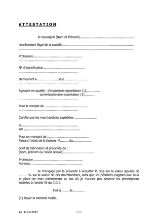 ATTESTATION
Je soussigné (Nom et Prénom)...........................................................
représentant légal de la société......…………………………………………….........................
…………………………………………………………………………………………………………………….
Profession......................................................
................................................................
Nº d'identification.............................................
................................................................
Demeurant à .......................Rue..........................
................................................................
Agissant en qualité : d'organisme exportateur (1)...............
commissionnaire exportateur (1)...........
................................................................
Pour le compte de ..............................................
................................................................
Certifie que les marchandises expédiées :.......................
le..............................................................
sur ............................................................
Pour un montant de .............................................
Faisant l'objet de la facture nº..........du....................
Sont de fabrication et propriété de :
(nom, prénom ou raison sociale).................................
Profession .....................................................
Adresse.........................................................
Je m'engage par la présente à acquitter la taxe sur la valeur ajoutée de
......... % sur la valeur de ces marchandises, ainsi que les pénalités exigibles aux lieux
et place de mon commettant au cas où je n'aurais pas observé les prescriptions
édictées à l'article 92 du C.G.I.
Fait à .........le.............
(1) Rayer la mention inutile.

le 11/5/2007

235

 