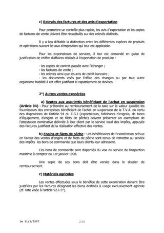 c) Relevés des factures et des avis d'exportation
Pour permettre un contrôle plus rapide, les avis d'exportation et les copies
de factures de vente doivent être récapitulés sur des relevés distincts.
Il y a lieu d'établir la distinction entre les différentes espèces de produits
et opérations suivant le taux d'imposition qui leur est applicable.
Pour les exportateurs de services, il leur est demandé en guise de
justification de chiffre d'affaires réalisés à l'exportation de produire :
- les copies de contrat passée avec l'étranger ;
- les factures de vente ;
- les relevés ainsi que les avis de crédit bancaire ;
- les documents visés par l'office des changes ou par tout autre
organisme habilité à cet effet justifiant le rapatriement de devises.
2°) Autres ventes exonérées
a) Ventes aux assujettis bénéficiant de l'achat en suspension
(Article 94) : Pour prétendre au remboursement de la taxe sur la valeur ajoutée les
fournisseurs des entreprises bénéficiant de l'achat en suspension de la T.V.A. en vertu
des dispositions de l’article 94 du C.G.I (exportateurs, fabricants d'engrais, de biens
d'équipement, d'engins et de filets de pêche) doivent présenter un exemplaire de
l'attestation nominative délivrée à leur client par le service local des impôts, appuyée
des factures justifiant de la réalisation effective des ventes.
b) Engins et filets de pêche : Les bénéficiaires de l'exonération prévue
en faveur des ventes d'engins et de filets de pêche sont tenus de remettre au service
des impôts les bons de commande que leurs clients leur adressent.
Ces bons de commande sont dispensés du visa du service de l'inspection
maritime à compter du 1er janvier 1998.
Une copie de ces bons doit être versée dans le dossier de
remboursement.
c) Matériels agricoles
Les ventes effectuées sous le bénéfice de cette exonération doivent être
justifiées par les factures désignant les biens destinés à usage exclusivement agricole
(cf. liste visée à l'article 92-I-5°).

le 11/5/2007

236

 