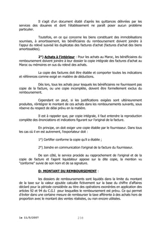 Il s'agit d'un document établi d'après les quittances délivrées par les
services des douanes et dont l'établissement ne paraît poser aucun problème
particulier.
Toutefois, en ce qui concerne les biens constituant des immobilisations
soumises, à amortissement, les bénéficiaires du remboursement doivent joindre à
l'appui du relevé susvisé les duplicatas des factures d'achat (factures d'achat des biens
amortissables).
2°) Achats à l'intérieur : Pour les achats au Maroc, les bénéficiaires du
remboursement doivent joindre à leur dossier la copie intégrale des factures d'achat au
Maroc ou mémoires en sus du relevé des achats.
La copie des factures doit être établie et comporter toutes les indications
et références comme exigé en matière de déductions.
Dès lors, tous les achats pour lesquels les bénéficiaires ne fournissent pas
copie de la facture, ou une copie incomplète, doivent être formellement exclus du
remboursement.
Cependant on peut, si les justifications exigées sont ultérieurement
produites, réintégrer le montant de ces achats dans les remboursements suivants, sous
réserve du respect de délai prévu en la matière.
Il est à rappeler que, par copie intégrale, il faut entendre la reproduction
complète des énonciations et indications figurant sur l'original de la facture.
En principe, on doit exiger une copie établie par le fournisseur. Dans tous
les cas où il en est autrement, l'exportateur doit :
1°) Certifier conforme la copie qu'il a établie ;
2°) Joindre en communication l'original de la facture du fournisseur.
De son côté, le service procède au rapprochement de l'original et de la
copie de facture et l'agent liquidateur appose sur la dite copie, la mention vu
"conforme" suivie de son nom et de sa signature.
D- MONTANT DU REMBOURSEMENT :
les dossiers de remboursements sont liquidés dans la limite du montant
de la taxe sur la valeur ajoutée calculée fictivement sur la base du chiffre d'affaires
déclaré pour la période considérée au titre des opérations exonérées en application des
articles 92 et 94 du C.G.I pour lesquelles le remboursement est prévu. Ce qui permet
d'éviter dans une certaine mesure de rembourser la taxe afférente à des achats hors de
proportion avec le montant des ventes réalisées, ou non encore utilisées.

le 11/5/2007

238

 