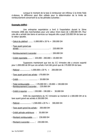 Lorsque le montant de la taxe à rembourser est inférieur à la limite fixée
ci-dessus, la différence peut être utilisée pour la détermination de la limite de
remboursement concernant la ou les périodes suivantes :
Exemple chiffré :
Une entreprise exportatrice a livré à l'exportation durant le 2ème
trimestre 2006 des marchandises pour une valeur (hors taxe) de 1.000.000 DH. Pour
cela elle a acheté des biens et services sur lesquels elle a payé 220.000 DH de taxe sur
la valeur ajoutée.
- Calcul du plafond ........ :1.000.000 x 20 % = 200.000 DH
- Taxe ayant grevé ses
achats..............……………………………………. :

220.000 DH

- Remboursement à accorder…………………….. : 200.000 DH
- Crédit reportable......... : 220.000 - 200.000 = 20.000 DH
Supposons maintenant que lors du 3 trimestre elle a encore exporté
pour 1.000.000 de DH que ces achats n'ont été grevé que de 170.000 DH de taxe.
- Plafond .................. :1.000.000 x 20 % =

200.000 DH

- Taxe ayant grevé ses achats : 170.000 DH
- Crédit......…………….............. : 20.000 DH
- Total remboursable......... : 170.000 DH + 20.000 = 190.000 DH
- Remboursement à accorder... : 220.000 DH
- Crédit à reporter ......... : 220.000 - 190.000 =

30.000 DH

Enfin les exportations du 4 trimestre se montent à 1.500.000 DH et la
taxe ayant grevé ses achats à 200.000 DH.
- Plafond.................... : 1.500.000 x 20 % =
- Taxe ayant grevé les achats : 200.000 DH
- Crédit période antérieure :

30.000 DH

- Montant remboursable....... : 230.000 DH
- Montant à accorder......... : 230.000 DH.

le 11/5/2007

239

300.000 DH

 
