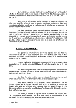 Le montant remboursable étant inférieur au plafond, il sera remboursé en
totalité. Contrairement à l'ancienne législation désormais le bénéficiaire peut pour la
période suivante utiliser le reliquat de plafond non utilisé soit 300.000 - 230.000 =
70.000 DH.
Il convient de préciser que la taxe à rembourser concerne exclusivement
celle ayant grevé les achats de biens et services constituant les éléments du prix de
revient des opérations exonérées ou réalisées sous le bénéfice de la suspension et
ouvrant droit à remboursement.
Les livres comptables dont la tenue est prescrite par l'article 118 du C.G.I
doivent permettre de déterminer l'affectation exacte des achats et services, notamment
pour les entreprises effectuant concurremment des opérations exonérées en vertu des
articles 92 et 94, et des opérations soumises à la taxe sur la valeur ajoutée. Lorsque
ces documents ne permettent pas de déterminer avec précision l'affectation dont il est
question, celle-ci ne pourra être appréhendée, pour le cas d'espèce, qu'à travers une
comptabilité du prix de revient.

E- DELAI DE FORCLUSION :
Les personnes remplissant les conditions requises pour bénéficier du
remboursement doivent en faire la demande sous peine de forclusion, dans un délai
n'excédant pas l'année suivant l'expiration du trimestre pour lequel le remboursement
est demandé. ( L.F 1996/77).
Ainsi, le dépôt de la demande de remboursement de la TVA ouvrant droit
à déduction au titre du 1er trimestre 2006 peut être effectué au plus tard le 31 Mars
2007.
Il y a lieu de signaler en outre que lors de la liquidation des dossiers de
remboursement certaines factures entachées d'irrégularités de forme sont rejetées du
droit au remboursement sollicité.
Les états des taxes rejetées accompagnés des factures concernées sont
adressés aux redevables par lettre recommandée avec accusé de réception.
Pour pouvoir bénéficier d'un complément de remboursement au titre des
factures rejetées les redevables intéressés sont tenus de présenter au service des
impôts, sous peine de forclusion, une demande écrite accompagnée des factures
dûment complétées dans un délai n'excédant pas l'année suivant la date de la réception
de la notification du rejet.
Par ailleurs, il convient de signaler que les dispositions de l'article 103 du
C.G.I prévoient un remboursement d'une toute autre nature, et qui ne constitue en fait
qu'une régularisation au profit des assujettis qui cessent leur activité.
le 11/5/2007

240

 