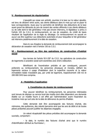 V - Remboursement de régularisation
L'assujetti qui cesse son activité, soumise à la taxe sur la valeur ajoutée,
est tenu de déclarer entre autre, ses clients débiteurs dans le mois qui suit et payer la
taxe correspondante. Aussi pour lui permettre de bénéficier des déductions de la taxe
ayant grevé les éléments du prix de revient des ventes afférents à ces clients débiteurs
ou de celle dont le fait générateur n'est pas encore intervenu, le législateur a prévu à
l'article 103 du C.G.I, le remboursement, en cas de cessation, du crédit de taxes
résultant de l'application de la règle du décalage. Ce remboursement ne saurait en
aucun cas être supérieur aux déductions autorisées et pour lesquelles le fait générateur
est intervenu postérieurement à la date de cessation.
Dans le cas d'espèce la demande de remboursement doit accompagner la
déclaration de cessation visé à l’article 150 du C.G.I.
VI - Remboursement au titre des opérations de construction d'habitat
social
Aux termes de l'article 92-I-28° du C.G.I. les opérations de construction
de logements à caractère social sont exonérées avec droit à déduction.
Bénéficient de l'exonération précitée et par conséquent, peuvent
prétendre au remboursement, les personnes physiques et morales, édifiant les
logements sociaux à usage d'habitation dont la superficie couverte et la valeur
immobilière totale n'excédent pas, par unité de logement, respectivement 100 m2 et
200 000 DHS taxe comprise.
A : Modalités d'application
1. Constitution du dossier de remboursement
Pour pouvoir bénéficier du remboursement, les personnes intéressées
sont tenues de déposer au service local des impôts dont elles dépendent une demande
établie sur un modèle fourni à cet effet par l'administration avant l'expiration du
troisième mois qui suit celui de la date de délivrance du permis d'habiter.
Cette demande doit être accompagnée des factures d'achat, des
mémoires, des quittances, des relevés bancaires ainsi que les avis de débit et de toutes
pièces probantes pouvant justifier les dépenses engagées.
Un relevé récapitulatif des pièces précitées doit accompagner la demande
susvisée, comportant :
- la date, le numéro des factures d'achat ainsi que le numéro
d'identification attribué au fournisseur ;

le 11/5/2007

241

 