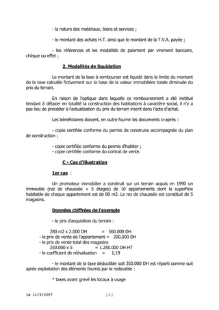 - la nature des matériaux, biens et services ;
- le montant des achats H.T. ainsi que le montant de la T.V.A. payée ;
- les références et les modalités de paiement par virement bancaire,
chèque ou effet ;
2. Modalités de liquidation
Le montant de la taxe à rembourser est liquidé dans la limite du montant
de la taxe calculée fictivement sur la base de la valeur immobilière totale diminuée du
prix du terrain.
En raison de l'optique dans laquelle ce remboursement a été institué
tendant à détaxer en totalité la construction des habitations à caractère social, il n'y a
pas lieu de procéder à l'actualisation du prix du terrain inscrit dans l'acte d'achat.
Les bénéficiaires doivent, en outre fournir les documents ci-après :
- copie certifiée conforme du permis de construire accompagnée du plan
de construction ;
- copie certifiée conforme du permis d'habiter ;
- copie certifiée conforme du contrat de vente.
C - Cas d'illustration
1er cas :
Un promoteur immobilier a construit sur un terrain acquis en 1990 un
immeuble (rez de chaussée + 5 étages) de 10 appartements dont la superficie
habitable de chaque appartement est de 80 m2. Le rez de chaussée est constitué de 5
magasins.
Données chiffrées de l'exemple
- le prix d'acquisition du terrain :
280 m2 x 2.000 DH
= 560.000 DH
- le prix de vente de l'appartement = 200.000 DH
- le prix de vente total des magasins
250.000 x 5
= 1.250.000 DH HT
- le coefficient de réévaluation = 1,19
- le montant de la taxe déductible soit 350.000 DH est réparti comme suit
après exploitation des éléments fournis par le redevable :
* taxes ayant grevé les locaux à usage
le 11/5/2007

242

 
