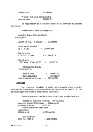 professionnel :

50.000 DH

* taxes ayant grevé les logements à
caractère social :
300.000 DH
La régularisation de la situation fiscale de ce promoteur se présente
comme suit :
- taxation de la vente des magasins =
. proportion du prix de terrain affecté
aux magasins :
560.000 : 6 (R.C. + 5 étages)
. prix du terrain actualisé
93.333 x 1,19

=

93.333 DH

= 111.O66 DH

. Base imposable
1.250.000 - 111.066
. Taxes à payer :
(1.138.934 x 14 %) - 50.000

= 1.138.934 DH
=

109.450 DH

- taxes ouvrant droit au
remboursement :
. taxes à payer
. taxes déductibles
. crédit de taxes à rembourser

= 109.450 DH
= - 300.000 DH
= 190.550 DH

2ème cas
Un promoteur immobilier a édifié des logements d'une superficie
habituelle de 70 m2 chacun dont le prix unitaire de cession est de 200.000 DH. Une
partie des logements construits a été destinée à la location.
Les renseignements complémentaires de ce dossier se présentent ainsi :
- totalité des logements construits : 100 logements
- logements destinés à la location : 35 logements
- superficie du terrain
:8.000 m2
- valeur immobilière totale de la
construction :
180.000 x 100
:18.000.000 DH
- prix du terrain
8.000 m2 x 150 DH
le 11/5/2007

= 1.200.000 DH
243

 