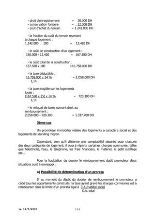 - droit d'enregistrement
- conservation foncière
- coût d'achat du terrain

= 30.000 DH
= 12.000 DH
= 1.242.000 DH

- la fraction du coût du terrain revenant
à chaque logement :
1.242.000 : 100
= 12.420 DH
- le coût de construction d'un logement :
180.000 - 12.420
= 167.580 DH
- le coût total de la construction :
167.580 x 100
=16.758.000 DH
- la taxe déductible :
16.758.000 x 14 %
1,14

= 2.O58.000 DH

- la taxe exigible sur les logements
loués :
(167.580 x 35) x 14 %
= 720.300 DH
1,14
- le reliquat de taxes ouvrant droit au
remboursement :
2.058.000 - 720.300
= 1.337.700 DH
3ème cas
Un promoteur immobilier réalise des logements à caractère social et des
logements de standing moyen.
Cependant, bien qu'il détienne une comptabilité séparée pour chacune
des deux catégories de logement, il aura à répartir certaines charges communes, telles
que l'électricité, l'eau, le téléphone, les frais financiers, le matériel, le petit outillage
etc...
Pour la liquidation du dossier le remboursement dudit promoteur deux
situations sont à envisager :
a) Possibilité de détermination d'un prorata
Si au moment du dépôt du dossier de remboursement le promoteur a
cédé tous les appartements construits, la taxe ayant grevé les charges communes est à
rembourser dans la limite d'un prorata égal à C.A./habitat social
C.A. total

le 11/5/2007

244

 