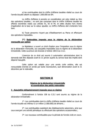 a) les contribuables dont le chiffre d'affaires taxables réalisé au cours de
l'année écoulée atteint ou dépasse 1.000.000 de DH.
Le chiffre d'affaires à prendre en considération est celui réalisé au titre
des opérations taxables ; ne sont pas comprises dans le chiffre d'affaires taxable les
affaires exonérées visées aux articles 91, 92 et 94, et celles situées hors champ
d'application de la taxe sur la valeur ajoutée. Le chiffre d'affaires doit s'entendre hors
taxe.
b) Toute personne n'ayant pas d'établissement au Maroc et effectuant
des opérations imposables.
2°) Redevables imposés sous le régime de la déclaration
mensuelle par option
Le législateur a ouvert un droit d'option pour l'imposition sous le régime
de la déclaration mensuelle, aux assujettis imposables sous le régime de la déclaration
trimestrielle. Cette ouverture est énoncée à l'article 108-II du C.G.I.
L'exercice de ce droit est soumis à autorisation administrative dont la
demande doit être déposée avant le 31 janvier auprès du service local des impôts dont
dépend l'assujetti.
Cette option est valable pour une année civile entière, elle est
renouvelable d'année en année par tacite reconduction, sauf dénonciation avant le 31
décembre par le redevable.

SECTION II
Régime de la déclaration trimestrielle
et exonération des petits redevables
I - Assujettis obligatoirement imposés sous ce régime
Conformément à l'article 108 du C.G.I sont soumis au régime de la
déclaration trimestrielle :
1°- Les contribuables dont le chiffre d’affaires taxable réalisé au cours de
l’année écoulée est inférieur à un million (1.000.000) de dirhams ;
2°- Les contribuables exploitant des établissements saisonniers, ainsi que
ceux exerçant une activité périodique ou effectuant des opérations occasionnelles ;
3°- Les nouveaux contribuables pour la période de l’année civile en cours.

le 11/5/2007

246

 