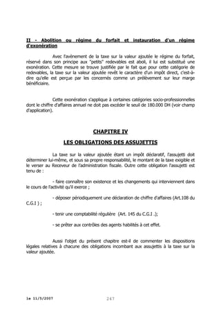 II - Abolition ou régime du forfait et instauration d'un régime
d'exonération
Avec l'avènement de la taxe sur la valeur ajoutée le régime du forfait,
réservé dans son principe aux "petits" redevables est aboli, il lui est substitué une
exonération. Cette mesure se trouve justifiée par le fait que pour cette catégorie de
redevables, la taxe sur la valeur ajoutée revêt le caractère d'un impôt direct, c'est-àdire qu'elle est perçue par les concernés comme un prélèvement sur leur marge
bénéficiaire.
Cette exonération s'applique à certaines catégories socio-professionnelles
dont le chiffre d'affaires annuel ne doit pas excéder le seuil de 180.000 DH (voir champ
d'application).

CHAPITRE IV
LES OBLIGATIONS DES ASSUJETTIS
La taxe sur la valeur ajoutée étant un impôt déclaratif, l'assujetti doit
déterminer lui-même, et sous sa propre responsabilité, le montant de la taxe exigible et
le verser au Receveur de l’administration fiscale. Outre cette obligation l'assujetti est
tenu de :
- faire connaître son existence et les changements qui interviennent dans
le cours de l'activité qu'il exerce ;
- déposer périodiquement une déclaration de chiffre d'affaires (Art.108 du
C.G.I ) ;
- tenir une comptabilité régulière (Art. 145 du C.G.I .);
- se prêter aux contrôles des agents habilités à cet effet.
Aussi l'objet du présent chapitre est-il de commenter les dispositions
légales relatives à chacune des obligations incombant aux assujettis à la taxe sur la
valeur ajoutée.

le 11/5/2007

247

 