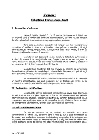 SECTION I
Obligations d'ordre administratif
I - Déclaration d'existence
Prévue à l'article 109 du C.G.I, la déclaration d'existence est à établir, sur
un imprimé dont le modèle est fourni par l'administration, par tout nouvel assujetti,
dans le mois qui suit le commencement de ses opérations taxables.
Dans cette déclaration l'assujetti doit indiquer tous les renseignements
permettant d'identifier et situer son entreprise : nom, prénom et domicile ; s'il s'agit
d'une société, sa forme juridique, le lieu du siège social et sa raison sociale, le n° du ou
des comptes bancaires ouverts à son nom.
Le déclarant doit également préciser la nature de l'activité qu'il exerce et
à raison de laquelle il est assujetti à la taxe, l'emplacement du ou des magasins de
vente, des agences et succursales, des usines ou entrepôts situés au Maroc, et désigner
les entreprises dont il dépend ou qui dépendent de lui.
La déclaration d'existence doit être envoyée ou déposée au service local
d'assiette des impôts dans le ressort duquel ce trouve l'établissement principal, s'il s'agit
d'une personne physique, ou le siège social pour les sociétés.
Au vu de cette déclaration, l'administration fiscale attribue au redevable
un numéro d'identification qu'il doit reproduire sur les factures de ventes ou de
prestations. Ce numéro est notifié à l'intéressé par lettre recommandée.
II - Déclarations modificatives
Les assujettis doivent également transmettre au service local des impôts
les déclarations qui ont pour objet de l'informer des changements qui peuvent
intervenir dans leur situation (changement d'activité ou transfert d'établissement etc...),
ces derniers sont également tenus de faire connaître dans le délai et la forme susvisée,
les changements de personnes, quand il s'agit de sociétés de personnes.
III- Déclaration de cessation
En cas de cessation ou de cession, les assujettis sont tenus
conformément à l'article 151 , de fournir dans le mois qui suit la date de cessation ou
de cession une déclaration contenant les indications nécessaires à la liquidation des
impositions non encore mises en recouvrement et à la régularisation des déductions,
clients débiteurs, stocks de produits finis et de marchandises, biens d'exploitation etc...)

le 11/5/2007

248

 