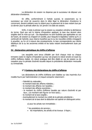 La déclaration de cession ne dispense pas le successeur de déposer une
déclaration d'existence.
En effet, conformément à l'article susvisé, le cessionnaire ou le
successeur qui omet de souscrire dans le délai légal la déclaration d'existence le
concernant, devient solidaire avec le cédant pour le paiement de la taxe restant due par
ce dernier pour la période allant du 1er janvier à la date de cession.
Enfin, il reste à préciser que la cession ou cessation entraîne la déchéance
du terme. Quel que soit le régime d'imposition appliqué, la taxe due devient alors
exigible dans le mois qui suit : ces dispositions ne sont toutefois pas applicables en cas
de fusion, de scission ou d'apport en société, pour lesquels le législateur estime qu'il y a
continuité de l'activité, sous réserve toutefois que la ou les nouvelles entités s'engagent
à acquitter, au fur et à mesure des encaissements, la taxe correspondante aux clients
débiteurs de la ou les anciennes entités et les taxes restant éventuellement dues par
celle-ci.
IV - Déclaration périodique de chiffre d'affaires
Les assujettis sont tenus d'établir par écrit chaque mois ou chaque
trimestre (selon le régime d'imposition qui leur est propre) le relevé sincère et exact du
chiffre d'affaires réalisé. Un relevé analogue doit être établi en cas de cession ou de
cessation pour la période d'activité écoulée depuis la précédente déclaration mensuelle
ou trimestrielle.
1°) Contenu des déclarations du chiffre d'affaires
Les déclarations de chiffre d'affaires sont établies sur des imprimés d'un
modèle fourni par l'administration (1) lequel comporte notamment :
- l'identité du redevable ;
- le montant total des affaires réalisées ;
- le montant des affaires non taxables ;
- le montant des affaires exonérées ;
- le montant du chiffre d'affaires taxable par nature d'activité et par
taux ; (ce montant doit figurer en hors taxe) ;
- le montant de la taxe exigible ;
- éventuellement le montant du crédit de la période précédente ;
- le montant de la taxe dont la déduction est opérée en distinguant entre:
a) pour les achats non immobilisés :
* les prestations de services ;
 les importations, les achats et les travaux à façon ;

le 11/5/2007

249

 