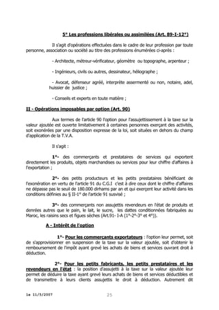 5° Les professions libérales ou assimilées (Art. 89-I-12°)
Il s'agit d'opérations effectuées dans le cadre de leur profession par toute
personne, association ou société au titre des professions énumérées ci-après :
- Architecte, métreur-vérificateur, géomètre ou topographe, arpenteur ;
- Ingénieurs, civils ou autres, dessinateur, héliographe ;
- Avocat, défenseur agréé, interprète assermenté ou non, notaire, adel,
huissier de justice ;
- Conseils et experts en toute matière ;
II - Opérations imposables par option (Art. 90)
Aux termes de l'article 90 l'option pour l'assujettissement à la taxe sur la
valeur ajoutée est ouverte limitativement à certaines personnes exerçant des activités,
soit exonérées par une disposition expresse de la loi, soit situées en dehors du champ
d'application de la T.V.A.
Il s'agit :
1°- des commerçants et prestataires de services qui exportent
directement les produits, objets marchandises ou services pour leur chiffre d'affaires à
l'exportation ;
2°- des petits producteurs et les petits prestataires bénéficiant de
l'exonération en vertu de l'article 91 du C.G.I c'est à dire ceux dont le chiffre d'affaires
ne dépasse pas le seuil de 180.000 dirhams par an et qui exerçent leur activité dans les
conditions définies au § II-1° de l'article 91 susvisé ;
3°- des commerçants non assujettis revendeurs en l'état de produits et
denrées autres que le pain, le lait, le sucre, les dattes conditionnées fabriquées au
Maroc, les raisins secs et figues sèches (Art.91- I-A (1°-2°-3° et 4°)).
A - Intérêt de l'option
1°- Pour les commerçants exportateurs : l'option leur permet, soit
de s'approvisionner en suspension de la taxe sur la valeur ajoutée, soit d'obtenir le
remboursement de l'impôt ayant grevé les achats de biens et services ouvrant droit à
déduction.
2°- Pour les petits fabricants, les petits prestataires et les
revendeurs en l'état : la position d'assujetti à la taxe sur la valeur ajoutée leur
permet de déduire la taxe ayant grevé leurs achats de biens et services déductibles et
de transmettre à leurs clients assujettis le droit à déduction. Autrement dit
le 11/5/2007

25

 