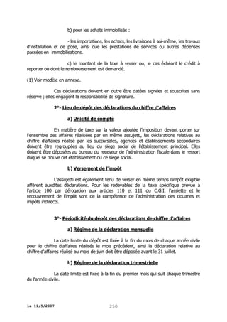 b) pour les achats immobilisés :
- les importations, les achats, les livraisons à soi-même, les travaux
d'installation et de pose, ainsi que les prestations de services ou autres dépenses
passées en immobilisations.
c) le montant de la taxe à verser ou, le cas échéant le crédit à
reporter ou dont le remboursement est demandé.
(1) Voir modèle en annexe.
Ces déclarations doivent en outre être datées signées et souscrites sans
réserve ; elles engagent la responsabilité de signature.
2°- Lieu de dépôt des déclarations du chiffre d'affaires
a) Unicité de compte
En matière de taxe sur la valeur ajoutée l'imposition devant porter sur
l'ensemble des affaires réalisées par un même assujetti, les déclarations relatives au
chiffre d'affaires réalisé par les succursales, agences et établissements secondaires
doivent être regroupées au lieu du siège social de l'établissement principal. Elles
doivent être déposées au bureau du receveur de l’administration fiscale dans le ressort
duquel se trouve cet établissement ou ce siège social.
b) Versement de l'impôt
L'assujetti est également tenu de verser en même temps l'impôt exigible
afférent auxdites déclarations. Pour les redevables de la taxe spécifique prévue à
l'article 100 par dérogation aux articles 110 et 111 du C.G.I, l'assiette et le
recouvrement de l'impôt sont de la compétence de l'administration des douanes et
impôts indirects.
3°- Périodicité du dépôt des déclarations de chiffre d'affaires
a) Régime de la déclaration mensuelle
La date limite du dépôt est fixée à la fin du mois de chaque année civile
pour le chiffre d'affaires réalisés le mois précédent, ainsi la déclaration relative au
chiffre d'affaires réalisé au mois de juin doit être déposée avant le 31 juillet.
b) Régime de la déclaration trimestrielle
La date limite est fixée à la fin du premier mois qui suit chaque trimestre
de l'année civile.

le 11/5/2007

250

 